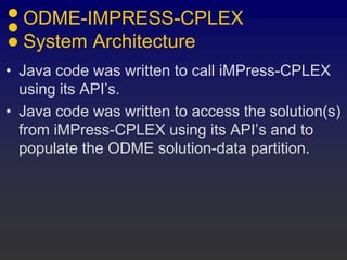 ODME-IMPRESS-CPLEX
System Architecture
• Java code was written to call iMPress-CPLEX
using its API’s.
• Java code was written to access the solution(s)
from iMPress-CPLEX using its API’s and to
populate the ODME solution-data partition.
 