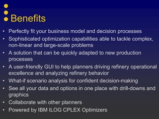Benefits
• Perfectly fit your business model and decision processes
• Sophisticated optimization capabilities able to tackle complex,
non-linear and large-scale problems
• A solution that can be quickly adapted to new production
processes
• A user-friendly GUI to help planners driving refinery operational
excellence and analyzing refinery behavior
• What-if scenario analysis for confident decision-making
• See all your data and options in one place with drill-downs and
graphics
• Collaborate with other planners
• Powered by IBM ILOG CPLEX Optimizers
 