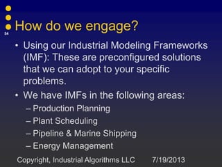 How do we engage?
• Using our Industrial Modeling Frameworks
(IMF): These are preconfigured solutions
that we can adopt to your specific
problems.
• We have IMFs in the following areas:
– Production Planning
– Plant Scheduling
– Pipeline & Marine Shipping
– Energy Management
7/19/2013
54
Copyright, Industrial Algorithms LLC
 