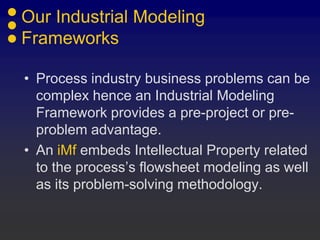 Our Industrial Modeling
Frameworks
• Process industry business problems can be
complex hence an Industrial Modeling
Framework provides a pre-project or pre-
problem advantage.
• An iMf embeds Intellectual Property related
to the process’s flowsheet modeling as well
as its problem-solving methodology.
 