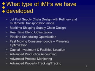 What type of iMFs we have
developed
• Jet Fuel Supply Chain Design with Refinery and
multimodal transportation mode
• Maritime Shipping Supply Chain Design
• Real Time Blend Optimization
• Pipeline Scheduling Optimization
• Fast Moving Consumer goods – Planuling
Optimization
• Capital Investment & Facilities Location
• Advanced Production Accounting
• Advanced Process Monitoring
• Advanced Property Tracking/Tracing
7
 