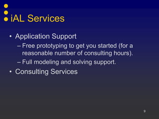 9
iAL Services
• Application Support
– Free prototyping to get you started (for a
reasonable number of consulting hours).
– Full modeling and solving support.
• Consulting Services
 