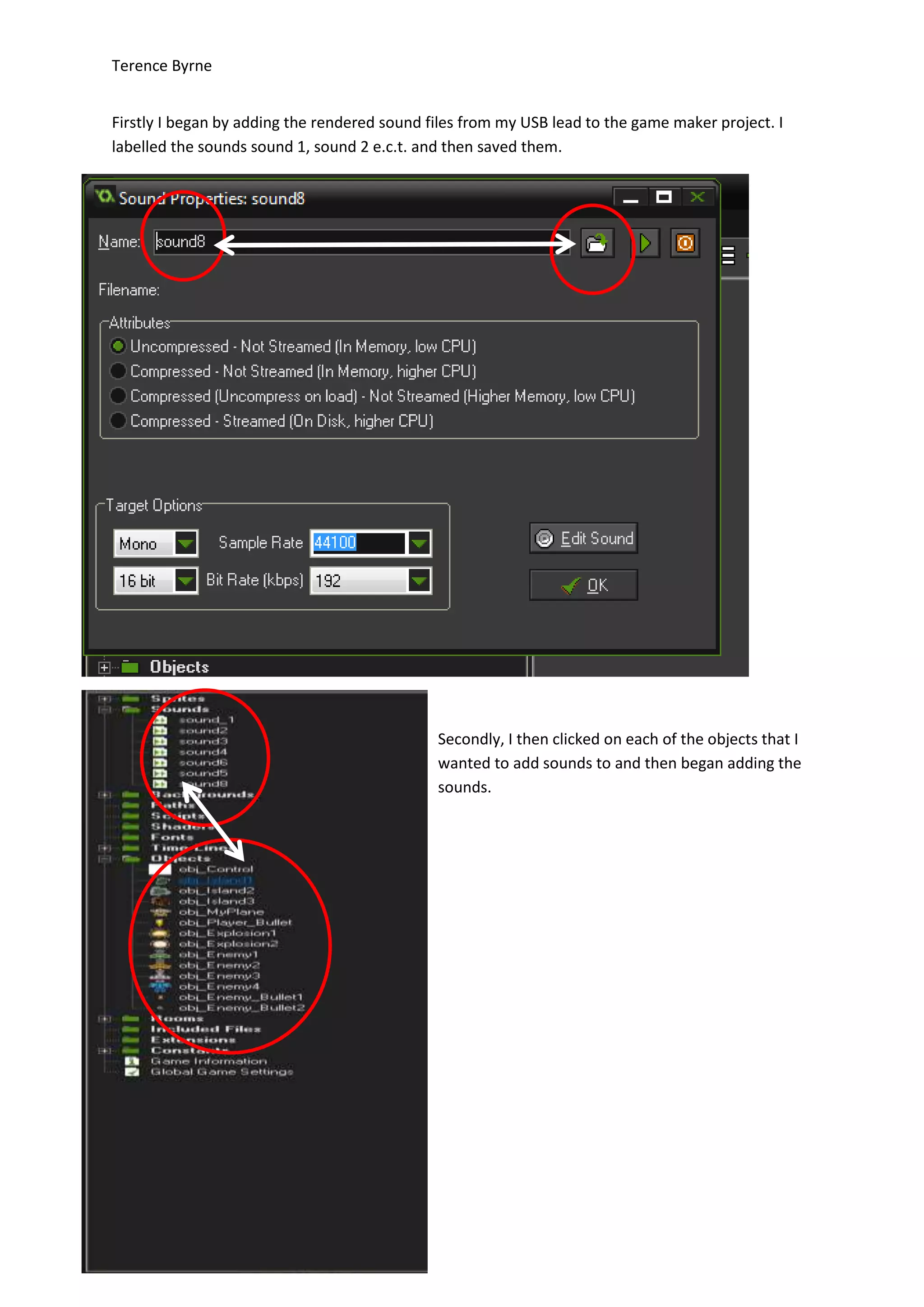 Terence Byrne
Firstly I began by adding the rendered sound files from my USB lead to the game maker project. I
labelled the sounds sound 1, sound 2 e.c.t. and then saved them.
Secondly, I then clicked on each of the objects that I
wanted to add sounds to and then began adding the
sounds.