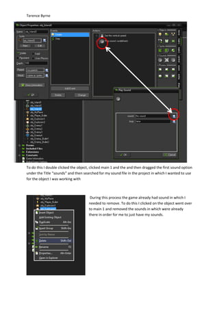 Terence Byrne
To do this I double clicked the object, clicked main 1 and the and then dragged the first sound option
under the Title “sounds” and then searched for my sound file in the project in which I wanted to use
for the object I was working with
During this process the game already had sound in which I
needed to remove. To do this I clicked on the object went over
to main 1 and removed the sounds in which were already
there in order for me to just have my sounds.