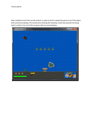 Terence Byrne
Now I needed to test if the sounds worked. In order to do this I played the game to see if the object
with sound were playing. The sounds were working well meaning I could now proceed into doing
task 3 in which is for me to film my game with my sound splaying.