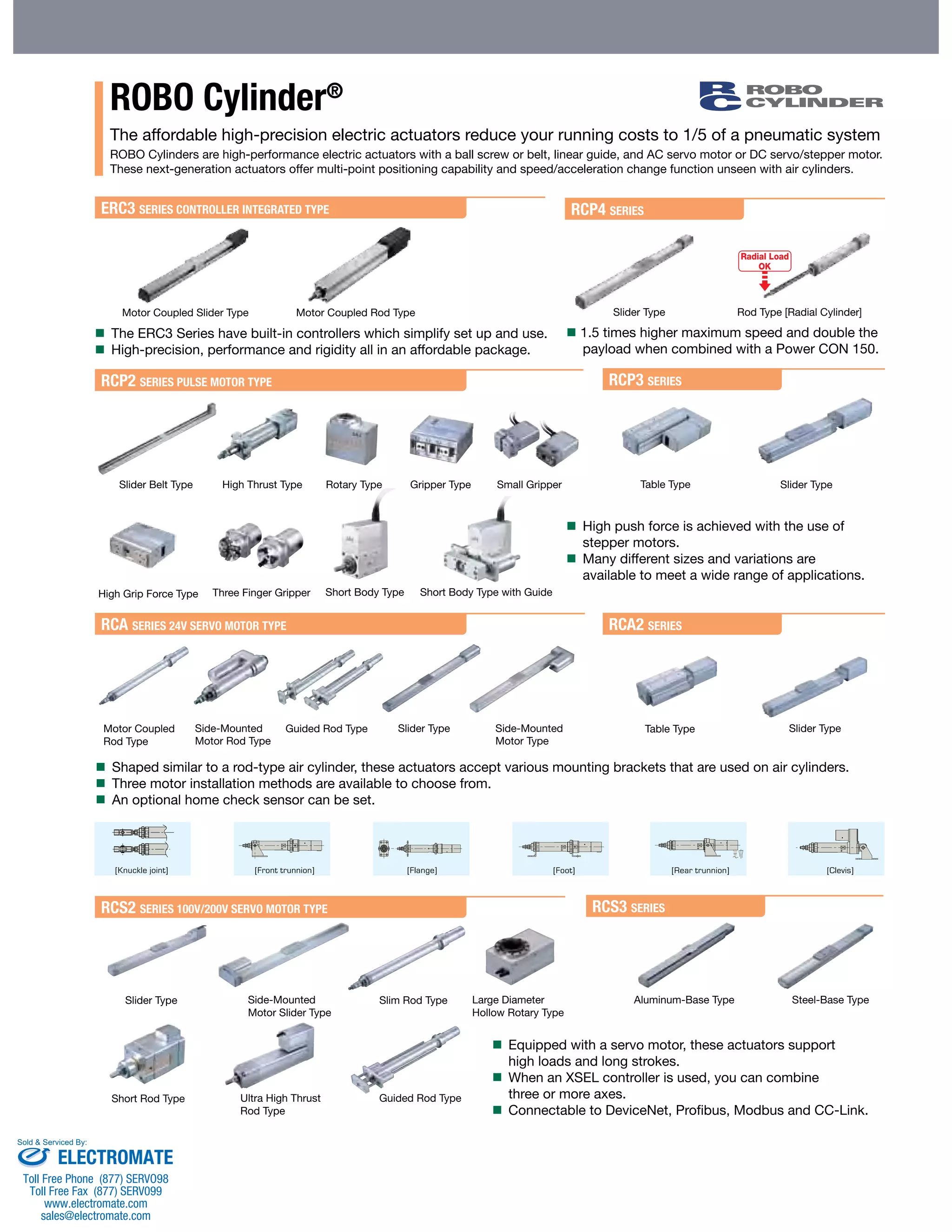ROBO Cylinder® 
The affordable high-precision electric actuators reduce your running costs to 1/5 of a pneumatic system 
ROBO Cylinders are high-performance electric actuators with a ball screw or belt, linear guide, and AC servo motor or DC servo/stepper motor. 
These next-generation actuators offer multi-point positioning capability and speed/acceleration change function unseen with air cylinders. 
ERC3 SERIES CONTROLLER INTEGRATED TYPE 
Motor Coupled Slider Type Slider Type 
Radial Load 
OK 
Motor Coupled Rod Type Rod Type [Radial Cylinder] 
 The ERC3 Series have built-in controllers which simplify set up and use. 
 High-precision, performance and rigidity all in an affordable package. 
RCP4 SERIES 
 1.5 times higher maximum speed and double the 
payload when combined with a Power CON 150. 
 High push force is achieved with the use of 
stepper motors. 
 Many different sizes and variations are 
available to meet a wide range of applications. 
RCP2 SERIES PULSE MOTOR TYPE 
RCA SERIES 24V SERVO MOTOR TYPE 
RCA2 SERIES 
Short Body Type Short Body Type with Guide 
Guided Rod Type Slider Type 
 Shaped similar to a rod-type air cylinder, these actuators accept various mounting brackets that are used on air cylinders. 
 Three motor installation methods are available to choose from. 
 An optional home check sensor can be set. 
RCS2 SERIES 100V/200V SERVO MOTOR TYPE 
RCP3 SERIES 
RCS3 SERIES 
Side-Mounted 
Motor Rod Type 
Side-Mounted 
Motor Slider Type 
Ultra High Thrust 
Rod Type 
Side-Mounted 
Motor Type 
Slider Belt Type Rotary Type Gripper Type 
High Grip Force Type 
Aluminum-Base Type 
Motor Coupled 
Rod Type 
Slider Type 
Short Rod Type 
High Thrust Type Small Gripper Slider Type 
Slider Type 
Slim Rod Type 
Guided Rod Type 
Table Type 
Table Type 
Large Diameter 
Hollow Rotary Type 
Three Finger Gripper 
Steel-Base Type 
 Equipped with a servo motor, these actuators support 
high loads and long strokes. 
 When an XSEL controller is used, you can combine 
three or more axes. 
 Connectable to DeviceNet, Profibus, Modbus and CC-Link. 
Sold & Serviced By: 
ELECTROMATE 
Toll Free Phone (877) SERVO98 
Toll Free Fax (877) SERV099 
www.electromate.com 
sales@electromate.com 
 