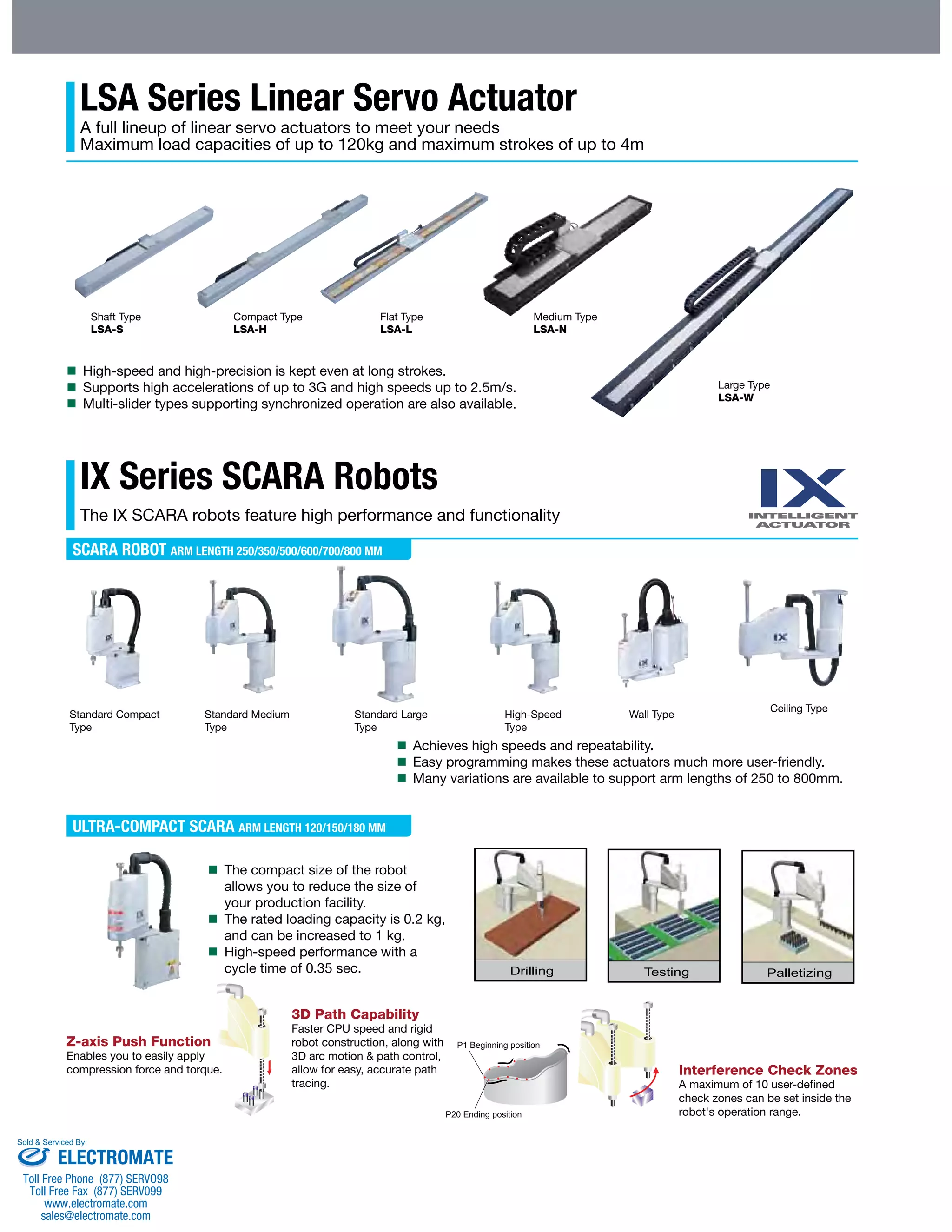 LSA Series Linear Servo Actuator 
A full lineup of linear servo actuators to meet your needs 
Maximum load capacities of up to 120kg and maximum strokes of up to 4m 
Shaft Type 
LSA-S 
Compact Type 
LSA-H 
Flat Type 
LSA-L 
IX Series SCARA Robots 
The IX SCARA robots feature high performance and functionality 
SCARA ROBOT ARM LENGTH 250/350/500/600/700/800 MM 
Standard Compact 
Type 
Standard Medium 
Type 
Standard Large 
Type 
ULTRA-COMPACT SCARA ARM LENGTH 120/150/180 MM 
Wall Type 
Medium Type 
LSA-N 
Large Type 
LSA-W 
High-Speed 
Type 
Ceiling Type 
 High-speed and high-precision is kept even at long strokes. 
 Supports high accelerations of up to 3G and high speeds up to 2.5m/s. 
 Multi-slider types supporting synchronized operation are also available. 
 Achieves high speeds and repeatability. 
 Easy programming makes these actuators much more user-friendly. 
 Many variations are available to support arm lengths of 250 to 800mm. 
 The compact size of the robot 
allows you to reduce the size of 
your production facility. 
 The rated loading capacity is 0.2 kg, 
and can be increased to 1 kg. 
 High-speed performance with a 
cycle time of 0.35 sec. 
Z-axis Push Function 
Enables you to easily apply 
compression force and torque. 
3D Path Capability 
Faster CPU speed and rigid 
robot construction, along with 
3D arc motion & path control, 
allow for easy, accurate path 
tracing. 
Interference Check Zones 
A maximum of 10 user-defined 
check zones can be set inside the 
robot's operation range. 
Sold & Serviced By: 
ELECTROMATE 
Toll Free Phone (877) SERVO98 
Toll Free Fax (877) SERV099 
www.electromate.com 
sales@electromate.com 
 
