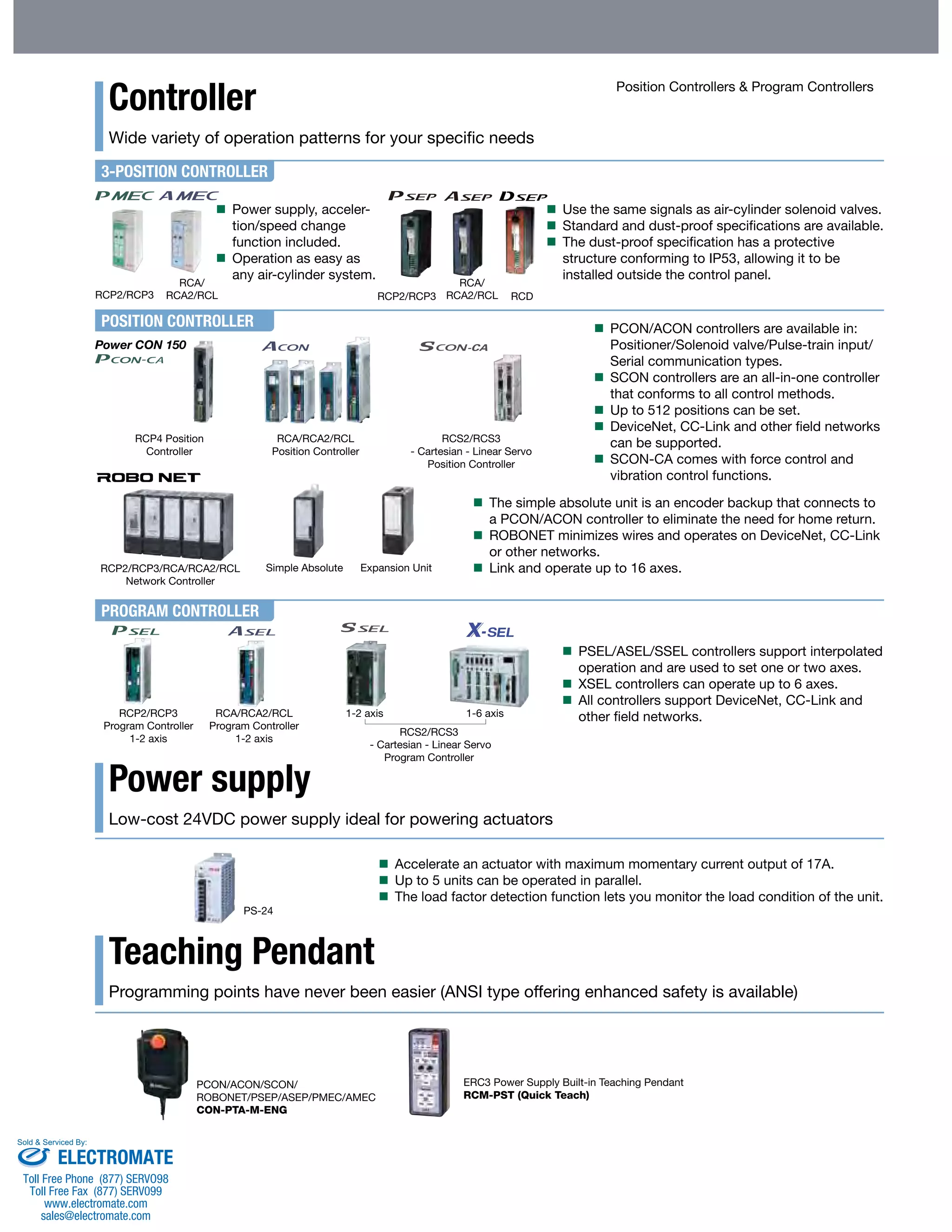 Controller 
Wide variety of operation patterns for your specific needs 
3-POSITION CONTROLLER 
RCP2/RCP3 RCP2/RCP3 
POSITION CONTROLLER 
Power CON 150 
PROGRAM CONTROLLER 
Simple Absolute Expansion Unit 
Power supply 
Low-cost 24VDC power supply ideal for powering actuators 
Teaching Pendant 
Position Controllers & Program Controllers 
Programming points have never been easier (ANSI type offering enhanced safety is available) 
PCON/ACON/SCON/ 
ROBONET/PSEP/ASEP/PMEC/AMEC 
CON-PTA-M-ENG 
ERC3 Power Supply Built-in Teaching Pendant 
RCM-PST (Quick Teach) 
RCP4 Position 
Controller 
RCP2/RCP3/RCA/RCA2/RCL 
Network Controller 
RCP2/RCP3 
Program Controller 
1-2 axis 
RCA/RCA2/RCL 
Program Controller 
1-2 axis 
1-2 axis 1-6 axis 
RCS2/RCS3 
- Cartesian - Linear Servo 
Program Controller 
RCA/RCA2/RCL 
Position Controller 
RCS2/RCS3 
- Cartesian - Linear Servo 
Position Controller 
PS-24 
RCA/ 
RCA2/RCL 
RCA/ 
RCA2/RCL RCD 
 Use the same signals as air-cylinder solenoid valves. 
 Standard and dust-proof specifications are available. 
 The dust-proof specification has a protective 
structure conforming to IP53, allowing it to be 
installed outside the control panel. 
 Power supply, acceler-tion/ 
speed change 
function included. 
 Operation as easy as 
any air-cylinder system. 
 PCON/ACON controllers are available in: 
Positioner/Solenoid valve/Pulse-train input/ 
Serial communication types. 
 SCON controllers are an all-in-one controller 
that conforms to all control methods. 
 Up to 512 positions can be set. 
 DeviceNet, CC-Link and other field networks 
can be supported. 
 SCON-CA comes with force control and 
vibration control functions. 
 The simple absolute unit is an encoder backup that connects to 
a PCON/ACON controller to eliminate the need for home return. 
 ROBONET minimizes wires and operates on DeviceNet, CC-Link 
or other networks. 
 Link and operate up to 16 axes. 
 PSEL/ASEL/SSEL controllers support interpolated 
operation and are used to set one or two axes. 
 XSEL controllers can operate up to 6 axes. 
 All controllers support DeviceNet, CC-Link and 
other field networks. 
 Accelerate an actuator with maximum momentary current output of 17A. 
 Up to 5 units can be operated in parallel. 
 The load factor detection function lets you monitor the load condition of the unit. 
Sold & Serviced By: 
ELECTROMATE 
Toll Free Phone (877) SERVO98 
Toll Free Fax (877) SERV099 
www.electromate.com 
sales@electromate.com 
