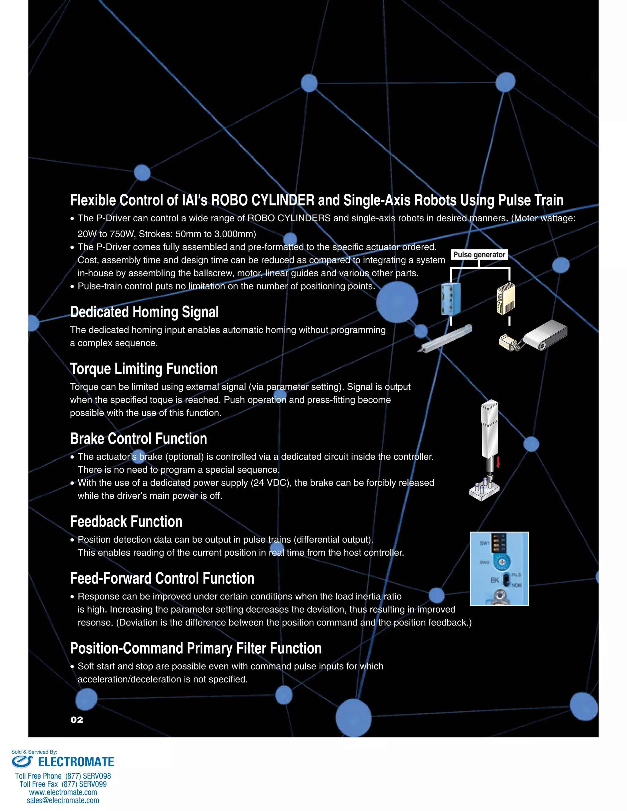 Flexible Control of IAI's ROBO CYLINDER and Single-Axis Robots Using Pulse Train 
• The P-Driver can control a wide range of ROBO CYLINDERS and single-axis robots in desired manners. (Motor wattage: 
20W to 750W, Strokes: 50mm to 3,000mm) 
• The P-Driver comes fully assembled and pre-formatted to the specific actuator ordered. 
Pulse generator 
Cost, assembly time and design time can be reduced as compared to integrating a system 
in-house by assembling the ballscrew, motor, linear guides and various other parts. 
• Pulse-train control puts no limitation on the number of positioning points. 
Dedicated Homing Signal 
The dedicated homing input enables automatic homing without programming 
a complex sequence. 
Torque Limiting Function 
Torque can be limited using external signal (via parameter setting). Signal is output 
when the specified toque is reached. Push operation and press-fitting become 
possible with the use of this function. 
Brake Control Function 
• The actuator’s brake (optional) is controlled via a dedicated circuit inside the controller. 
There is no need to program a special sequence. 
• With the use of a dedicated power supply (24 VDC), the brake can be forcibly released 
while the driver’s main power is off. 
Feedback Function 
• Position detection data can be output in pulse trains (differential output). 
This enables reading of the current position in real time from the host controller. 
Feed-Forward Control Function 
• Response can be improved under certain conditions when the load inertia ratio 
is high. Increasing the parameter setting decreases the deviation, thus resulting in improved 
resonse. (Deviation is the difference between the position command and the position feedback.) 
Position-Command Primary Filter Function 
• Soft start and stop are possible even with command pulse inputs for which 
acceleration/deceleration is not specified. 
Sold & Serviced By: 
ELECTROMATE 
Toll Free Phone (877) SERVO98 
Toll Free Fax (877) SERV099 
www.electromate.com 
sales@electromate.com 
 