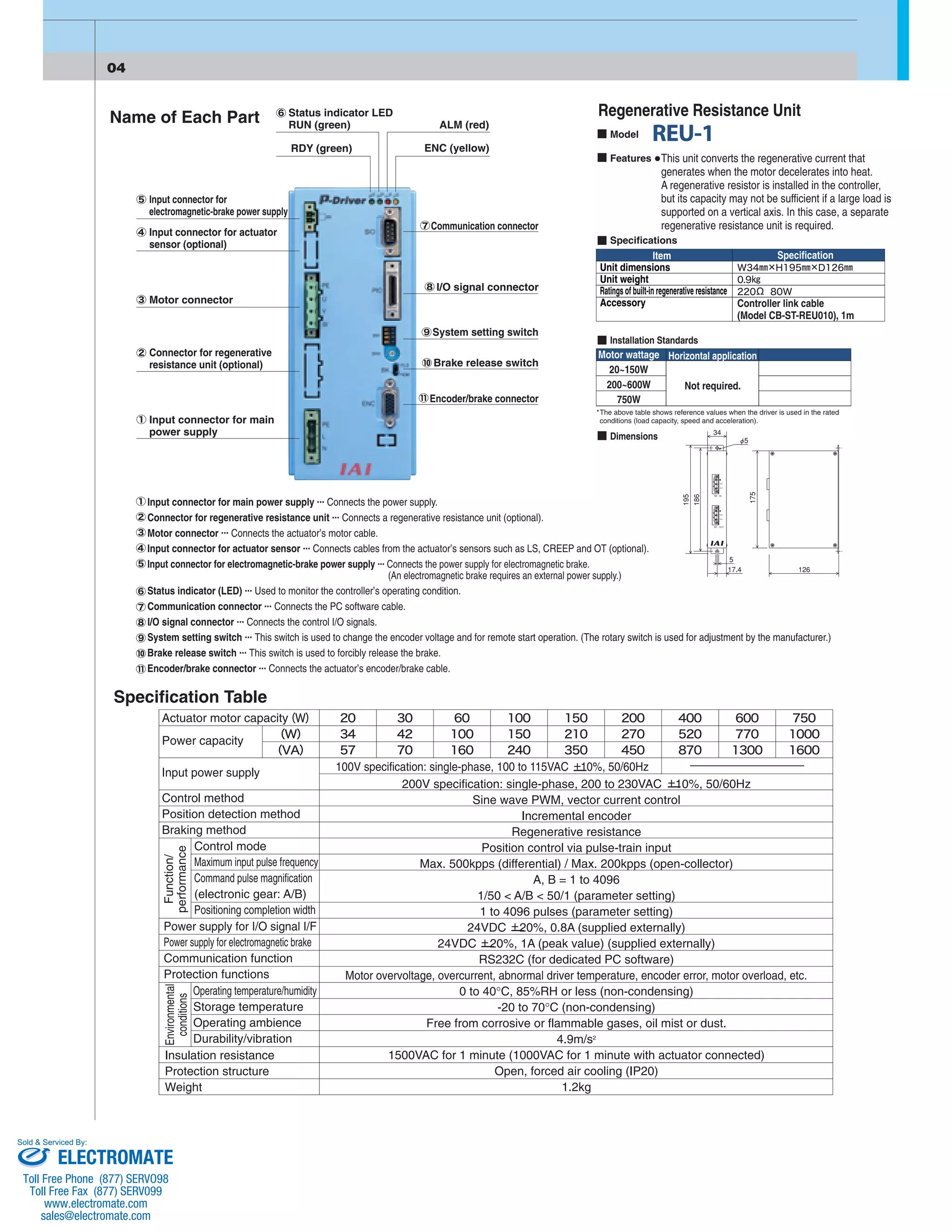 Name of Each Part Status indicator LED 
RUN (green) 
RDY (green) 
ALM (red) 
ENC (yellow) 
Input connector for 
electromagnetic-brake power supply 
Input connector for actuator 
sensor (optional) 
Motor connector 
Connector for regenerative 
resistance unit (optional) 
Input connector for main 
power supply 
Communication connector 
I/O signal connector 
System setting switch 
Brake release switch 
Encoder/brake connector 
Regenerative Resistance Unit 
This unit converts the regenerative current that 
generates when the motor decelerates into heat. 
A regenerative resistor is installed in the controller, 
but its capacity may not be sufficient if a large load is 
supported on a vertical axis. In this case, a separate 
regenerative resistance unit is required. 
Model 
Features 
Specifications 
Item 
Unit dimensions 
Unit weight 
Ratings of built-in regenerative resistance 
Accessory 
Specification 
Controller link cable 
(Model CB-ST-REU010), 1m 
Installation Standards 
Motor wattage 
20~150W 
200~600W 
750W 
Horizontal application 
Not required. 
*The above table shows reference values when the driver is used in the rated 
conditions (load capacity, speed and acceleration). 
Dimensions 
Input connector for main power supply ... Connects the power supply. 
Connector for regenerative resistance unit ... Connects a regenerative resistance unit (optional). 
Motor connector ... Connects the actuator’s motor cable. 
Input connector for actuator sensor ... Connects cables from the actuator’s sensors such as LS, CREEP and OT (optional). 
Input connector for electromagnetic-brake power supply ... Connects the power supply for electromagnetic brake. 
Specification Table 
(An electromagnetic brake requires an external power supply.) 
Status indicator (LED) ... Used to monitor the controller’s operating condition. 
Communication connector ... Connects the PC software cable. 
I/O signal connector ... Connects the control I/O signals. 
System setting switch ... This switch is used to change the encoder voltage and for remote start operation. (The rotary switch is used for adjustment by the manufacturer.) 
Brake release switch ... This switch is used to forcibly release the brake. 
Encoder/brake connector ... Connects the actuator’s encoder/brake cable. 
200V specification: single-phase, 200 to 230VAC 10%, 50/60Hz 
Sine wave PWM, vector current control 
Incremental encoder 
Regenerative resistance 
Position control via pulse-train input 
Max. 500kpps (differential) / Max. 200kpps (open-collector) 
A, B = 1 to 4096 
1/50 < A/B < 50/1 (parameter setting) 
1 to 4096 pulses (parameter setting) 
24VDC 20%, 0.8A (supplied externally) 
24VDC 20%, 1A (peak value) (supplied externally) 
RS232C (for dedicated PC software) 
Motor overvoltage, overcurrent, abnormal driver temperature, encoder error, motor overload, etc. 
0 to 40°C, 85%RH or less (non-condensing) 
-20 to 70°C (non-condensing) 
Free from corrosive or flammable gases, oil mist or dust. 
4.9m/s2 
1500VAC for 1 minute (1000VAC for 1 minute with actuator connected) 
Open, forced air cooling (IP20) 
1.2kg 
Actuator motor capacity 
Power capacity 
Input power supply 
Control method 
Position detection method 
Braking method 
Control mode 
Maximum input pulse frequency 
Command pulse magnification 
(electronic gear: A/B) 
Positioning completion width 
Function/ 
performance 
Power supply for I/O signal I/F 
Power supply for electromagnetic brake 
Communication function 
Protection functions 
Environmental 
conditions 
Operating temperature/humidity 
Storage temperature 
Operating ambience 
Durability/vibration 
Insulation resistance 
Protection structure 
Weight 
100V specification: single-phase, 100 to 115VAC +— 10%, 50/60Hz 
+— 
+— 
+— 
Sold & Serviced By: 
ELECTROMATE 
Toll Free Phone (877) SERVO98 
Toll Free Fax (877) SERV099 
www.electromate.com 
sales@electromate.com 
 
