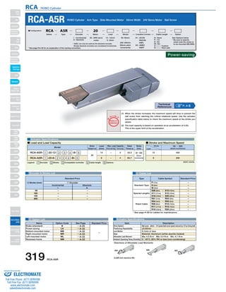 RCA ROBO Cylinder 
RCA-A5R ROBO Cylinder Arm Type Side-Mounted Motor 52mm Width 24V Servo Motor Ball Screw 
* ASEL can only be used as the absolute encoder. 
Simple absolute encoders are considered incremental. 
O I N 
P 
T 
Notes on 
Selection 
A1 : ACON 
RACON 
ASEL 
A3 : AMEC 
ASEP 
(1) When the stroke increases, the maximum speed will drop to prevent the 
ball screw from reaching the critical rotational speed. Use the actuator 
specification table below to check the maximum speed at the stroke you 
desire. 
(2) The load capacity is based on operation at an acceleration of 0.2G. 
This is the upper limit of the acceleration. 
20 : 20W servo 
motor 
I : Incremental 
A : Absolute 
■ Lead and Load Capacity ■ Stroke and Maximum Speed 
Max. Load Capacity Rated 
Type Cable Symbol Standard Price 
Standard Type 
Item Description 
Lead 
(mm) Horizontal (kg) Vertical (kg) 
Drive System 
Positioning Repeatability 
Lost Motion 
Base 
Allowable Load Moment 
Ambient Operating Temp./Humidity 
Directions of Allowable Load Moments 
Ball screw ø8mm C10 grade (ball screw speed reduced by 1/2 by timing belt) 
±0.02mm 
0.1mm or less 
Material: Aluminum (white alumite treated) 
Ma: 4.5 N∙m Mb: 5.4 N∙m Mc: 4.1 N∙m 
0～40°C, 85% RH or less (non-condensing) 
SA4D : Aluminum 
base 
SS4D : Steel base 
4 Cable List 
Actuator Specifications 
Motor 
Output (W) 
Incremental Absolute 
5 Option List Actuator Specifications 
N : None 
P : 1m 
S : 3m 
M : 5m 
X □□ : Custom 
R □□ : Robot cable 
See Options below 
* Be sure to specify 
which side the motor is 
to be mounted (ML/MR). 
50: 50mm 
〜 
200: 200mm 
(50mm pitch 
increments) 
12 : 12mm 
6 : 6mm 
■ Configuration: RCA A5R 20 
Series Type Encoder Motor Lead Stroke Compatible Controllers Cable Length Option 
Legend: 1 Encoder 2 Stroke 3 Compatible controller 4 Cable length 5 Options 
Thrust (N) 
Model 
Stroke 
(mm) 
RCA-A5R- 1 -20-12- 2 - 3 - 4 -B- 5 
RCA-A5R- 1 -20-6- 2 - 3 - 4 -B- 5 
20 
12 
6 
− 
− 
2 
4 
33.3 
65.7 
50～200 
(50mm 
increments) 
(Unit: mm/s) 
Stroke 
Lead 
50 ～ 200 
(50mm increments) 
400 
200 
12 
6 
Encoder & Stroke List 
– 
– 
– 
– 
– 
– 
– 
– 
I 
50 
100 
150 
200 
A 
Standard Price 
2 Stroke (mm) 1 Encoder 
Special Lengths 
Robot Cable 
P (1m) 
S (3m) 
M (5m) 
X06 (6m) ～ X10 (10m) 
X11 (11m) ～ X15 (15m) 
X16 (16m) ～ X20 (20m) 
R01 (1m) ～ R03 (3m) 
R04 (4m) ～ R05 (5m) 
R06 (6m) ～ R10 (10m) 
R11 (11m) ～ R15 (15m) 
R16 (16m) ～ R20 (20m) 
– 
– 
– 
– 
– 
– 
– 
– 
– 
– 
– 
* See page A-39 for cables for maintenance. 
MA MB MC 
* See page Pre-35 for an explanation of the naming convention. 
P. A-5 Technical 
References 
Name Option Code See Page Standard Price 
B 
LA 
MB 
MR 
ML 
NM 
→ A-25 
→ A-32 
→ A-33 
→ A-33 
→ A-33 
→ A-33 
Brake (standard) 
Power-saving 
Bottom-mounted motor 
Right-mounted motor 
Left-mounted motor 
Reversed-home 
– 
Power-saving 
5,000 km service life 
319 RCA-A5R 
Slider 
Type 
Mini 
Standard 
Controllers 
Integrated 
Rod 
Type 
Mini 
Standard 
Controllers 
Integrated 
Table/Arm 
/Flat Type 
Mini 
Standard 
Gripper/ 
Rotary Type 
Linear Servo 
Type 
Cleanroom 
Type 
Splash Proof 
Controllers 
PMEC 
/AMEC 
PSEP 
/ASEP 
ROBO 
NET 
ERC2 
PCON 
ACON 
SCON 
PSEL 
ASEL 
SSEL 
XSEL 
Pulse Motor 
Servo Motor 
(24V) 
Servo Motor 
(200V) 
Linear 
Servo Motor 
Sold & Serviced By: 
ELECTROMATE 
Toll Free Phone (877) SERVO98 
Toll Free Fax (877) SERV099 
www.electromate.com 
sales@electromate.com 
 
