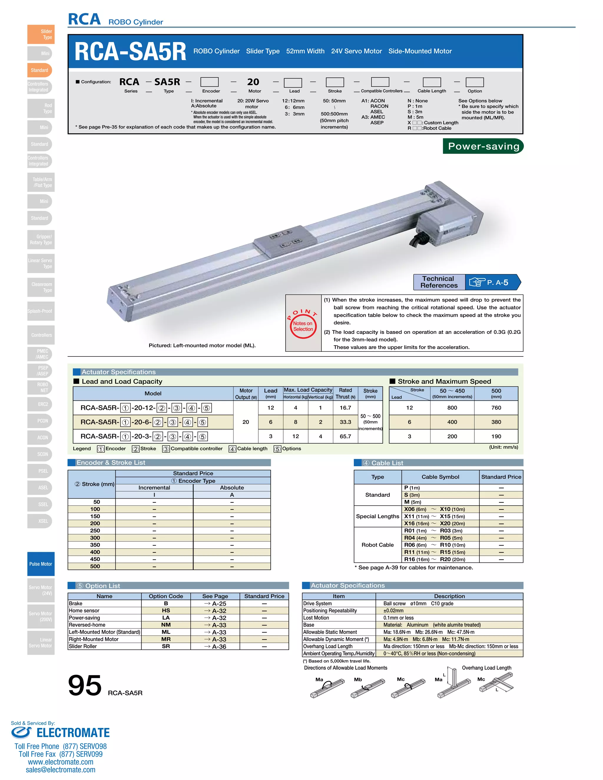 RCA ROBO Cylinder 
RCA-SA5R ROBO Cylinder Slider Type 52mm Width 24V Servo Motor Side-Mounted Motor 
See Options below 
* Be sure to specify which 
side the motor is to be 
mounted (ML/MR). 
Power-saving 
O I N 
I: Incremental 
A:Absolute 
* Absolute encoder models can only use ASEL. 
When the actuator is used with the simple absolute 
encoder, the model is considered an incremental model. 
* See page Pre-35 for explanation of each code that makes up the configuration name. 
■ Lead and Load Capacity ■ Stroke and Maximum Speed 
Model Stroke 
4 Cable List 
Type Cable Symbol Standard Price 
Standard 
Special Lengths 
Robot Cable 
P (1m) 
S (3m) 
M (5m) 
X06 (6m) ～ X10 (10m) 
X11 (11m) ～ X15 (15m) 
X16 (16m) ～ X20 (20m) 
R01 (1m) ～ R03 (3m) 
R04 (4m) ～ R05 (5m) 
R06 (6m) ～ R10 (10m) 
R11 (11m) ～ R15 (15m) 
R16 (16m) ～ R20 (20m) 
— 
— 
— 
— 
— 
— 
— 
— 
— 
— 
— 
* See page A-39 for cables for maintenance. 
Actuator Specifications 
Max. Load Capacity Rated 
Legend 1 Encoder 2 Stroke 3 Compatible controller 4 Cable length 5 Options 
Standard Price 
1 Encoder Type 
5 Option List Actuator Specifications 
Item Description 
Drive System 
Positioning Repeatability 
Lost Motion 
Base 
Allowable Static Moment 
Allowable Dynamic Moment (*) 
Overhang Load Length 
Ambient Operating Temp./Humidity 
Directions of Allowable Load Moments Overhang Load Length 
L 
L 
Ma Mb Mc Ma Mc 
Encoder & Stroke List 
Name Option Code See Page Standard Price 
B 
HS 
LA 
NM 
ML 
MR 
SR 
Brake 
Home sensor 
Power-saving 
Reversed-home 
Left-Mounted Motor (Standard) 
Right-Mounted Motor 
Slider Roller 
– 
– 
– 
– 
– 
– 
– 
– 
– 
– 
– 
– 
– 
– 
– 
– 
– 
– 
– 
– 
50 
100 
150 
200 
250 
300 
350 
400 
450 
500 
P 
T 
Notes on 
Selection 
(1) When the stroke increases, the maximum speed will drop to prevent the 
ball screw from reaching the critical rotational speed. Use the actuator 
specification table below to check the maximum speed at the stroke you 
desire. 
(2) The load capacity is based on operation at an acceleration of 0.3G (0.2G 
for the 3mm-lead model). 
These values are the upper limits for the acceleration. 
(Unit: mm/s) 
Stroke 
Lead 
50 ～ 450 
(50mm increments) 
500 
(mm) 
800 760 
400 380 
200 190 
12 
6 
3 
Motor 
Output (W) 
Lead 
(mm) Horizontal (kg)Vertical (kg) 
Thrust (N) 
(mm) 
RCA-SA5R- 1 -20-12- 2 - 3 - 4 - 5 
RCA-SA5R- 1 -20-6- 2 - 3 - 4 - 5 
RCA-SA5R- 1 -20-3- 2 - 3 - 4 - 5 
20 
12 
6 
3 
4 
8 
12 
1 
2 
4 
16.7 
33.3 
65.7 
50 ～ 500 
(50mm 
increments) 
Technical 
References P. A-5 
Pictured: Left-mounted motor model (ML). 
→ A-25 
→ A-32 
→ A-32 
→ A-33 
→ A-33 
→ A-33 
→ A-36 
— 
— 
— 
— 
— 
— 
— 
Ball screw ø10mm C10 grade 
±0.02mm 
0.1mm or less 
Material: Aluminum (white alumite treated) 
Ma: 18.6N∙m Mb: 26.6N∙m Mc: 47.5N∙m 
Ma: 4.9N∙m Mb: 6.8N∙m Mc: 11.7N∙m 
Ma direction: 150mm or less Mb∙Mc direction: 150mm or less 
0～40°C, 85％RH or less (Non-condensing) 
(*) Based on 5,000km travel life. 
Incremental Absolute 
I A 
2 Stroke (mm) 
20: 20W Servo 
motor 
A1: ACON 
RACON 
ASEL 
A3: AMEC 
ASEP 
N : None 
P : 1m 
S : 3m 
M : 5m 
X □□ : Custom Length 
R □□ :Robot Cable 
50: 50mm 
〜 
500:500mm 
(50mm pitch 
increments) 
12 : 12mm 
6 : 6mm 
3 : 3mm 
■ Configuration: RCA SA5R 20 
Series Type Encoder Motor Lead Stroke Compatible Controllers Cable Length Option 
95 RCA-SA5R 
Slider 
Type 
Mini 
Standard 
Controllers 
Integrated 
Rod 
Type 
Mini 
Standard 
Controllers 
Integrated 
Table/Arm 
/Flat Type 
Mini 
Standard 
Gripper/ 
Rotary Type 
Linear Servo 
Type 
Cleanroom 
Type 
Splash-Proof 
Controllers 
PMEC 
/AMEC 
PSEP 
/ASEP 
ROBO 
NET 
ERC2 
PCON 
ACON 
SCON 
PSEL 
ASEL 
SSEL 
XSEL 
Pulse Motor 
Servo Motor 
(24V) 
Servo Motor 
(200V) 
Linear 
Servo Motor 
Sold & Serviced By: 
ELECTROMATE 
Toll Free Phone (877) SERVO98 
Toll Free Fax (877) SERV099 
www.electromate.com 
sales@electromate.com 
 