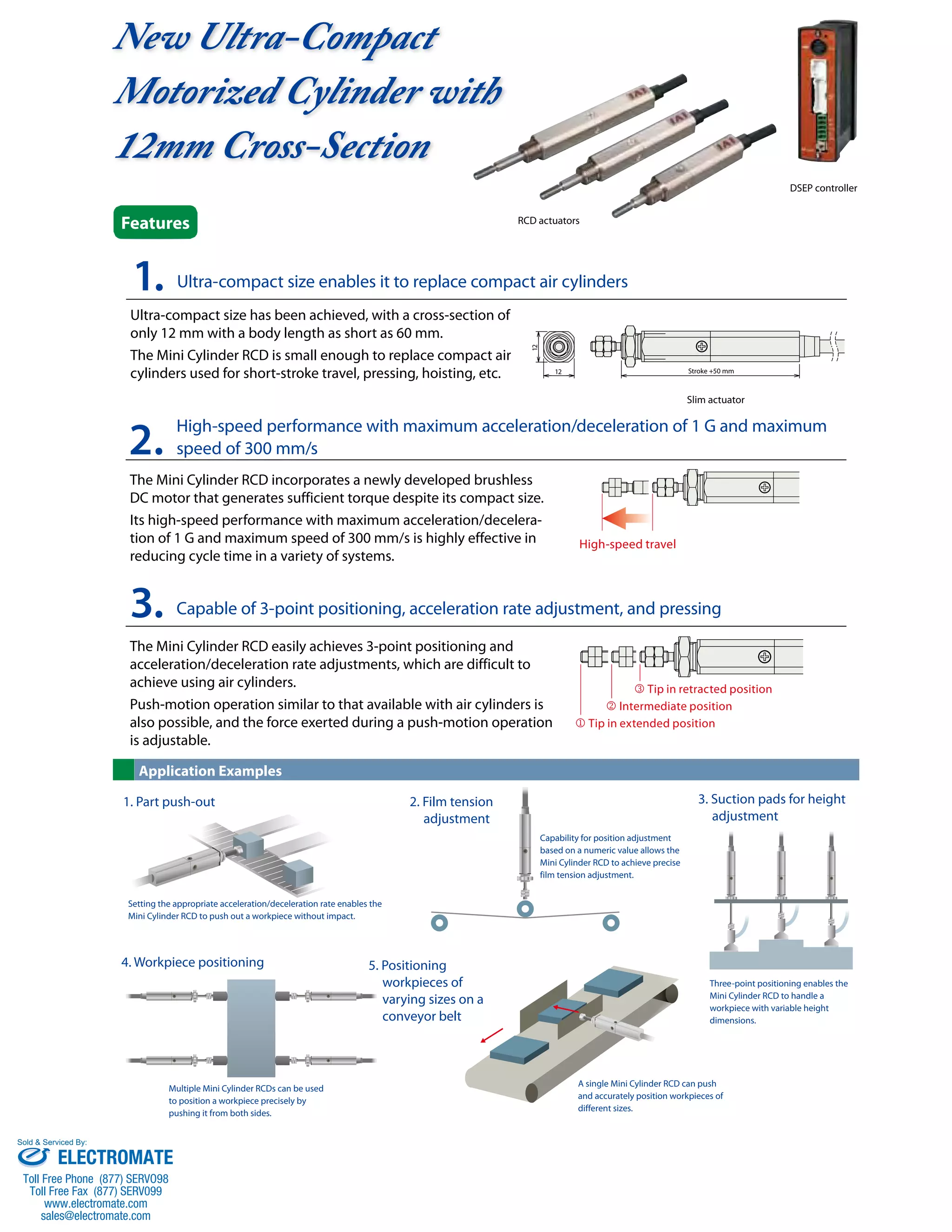 New Ultra-Compact 
Motorized Cylinder with 
12mm Cross-Section 
1. Ultra-compact size enables it to replace compact air cylinders 
Ultra-compact size has been achieved, with a cross-section of 
only 12 mm with a body length as short as 60 mm. 
The Mini Cylinder RCD is small enough to replace compact air 
cylinders used for short-stroke travel, pressing, hoisting, etc. 
RCD actuators 
Slim actuator 
DSEP controller 
2. High-speed performance with maximum acceleration/deceleration of 1 G and maximum 
speed of 300 mm/s 
The Mini Cylinder RCD incorporates a newly developed brushless 
DC motor that generates sufficient torque despite its compact size. 
Its high-speed performance with maximum acceleration/decelera-tion 
of 1 G and maximum speed of 300 mm/s is highly effective in 
reducing cycle time in a variety of systems. 
3. Capable of 3-point positioning, acceleration rate adjustment, and pressing 
The Mini Cylinder RCD easily achieves 3-point positioning and 
acceleration/deceleration rate adjustments, which are difficult to 
achieve using air cylinders. 
Push-motion operation similar to that available with air cylinders is 
also possible, and the force exerted during a push-motion operation 
is adjustable. 
High-speed travel 
3 Tip in retracted position 
2 Intermediate position 
1 Tip in extended position 
Features 
Application Examples 
12 
12 
Stroke +50 mm 
Capability for position adjustment 
based on a numeric value allows the 
Mini Cylinder RCD to achieve precise 
film tension adjustment. 
A single Mini Cylinder RCD can push 
and accurately position workpieces of 
different sizes. 
Setting the appropriate acceleration/deceleration rate enables the 
Mini Cylinder RCD to push out a workpiece without impact. 
Multiple Mini Cylinder RCDs can be used 
to position a workpiece precisely by 
pushing it from both sides. 
Three-point positioning enables the 
Mini Cylinder RCD to handle a 
workpiece with variable height 
dimensions. 
2. Film tension 
adjustment 
1. Part push-out 
4. Workpiece positioning 5. Positioning 
workpieces of 
varying sizes on a 
conveyor belt 
3. Suction pads for height 
adjustment 
Sold & Serviced By: 
ELECTROMATE 
Toll Free Phone (877) SERVO98 
Toll Free Fax (877) SERV099 
www.electromate.com 
sales@electromate.com 
 