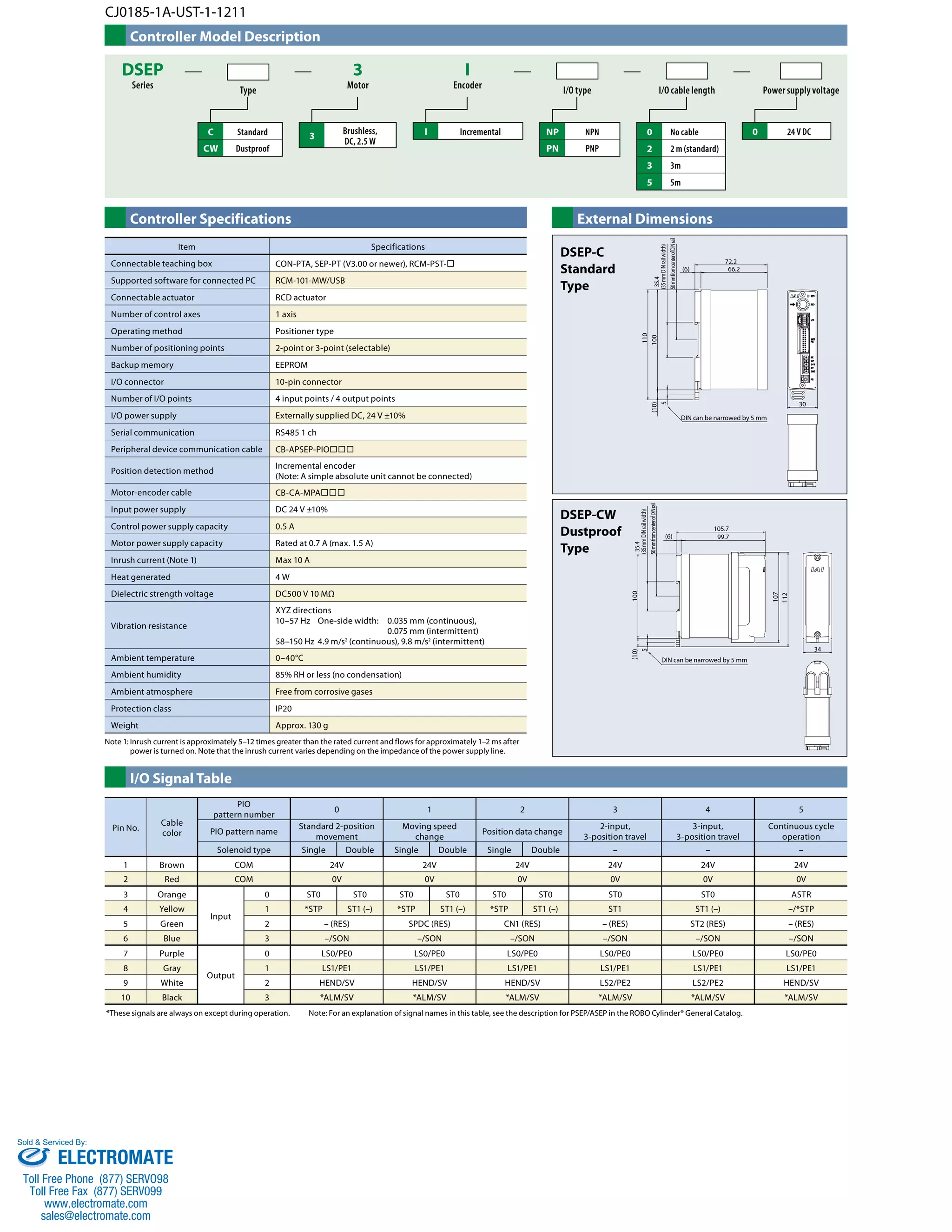 CJ0185-1A-UST-1-1211 
Controller Model Description 
DSEP 
Series Type 
3 
Motor I/O type 
I 
Encoder I/O cable length Power supply voltage 
C Standard 
CW Dustproof 
3 Brushless, I Incremental 0 24 V DC 
NP NPN 
PN PNP 
0 No cable 
2 2 m (standard) 
3 3m 
5 5m 
DC, 2.5 W 
Controller Specifications External Dimensions 
Item Specifications 
Connectable teaching box CON-PTA, SEP-PT (V3.00 or newer), RCM-PST- 
Supported software for connected PC RCM-101-MW/USB 
Connectable actuator RCD actuator 
Number of control axes 1 axis 
Operating method Positioner type 
Number of positioning points 2-point or 3-point (selectable) 
Backup memory EEPROM 
I/O connector 10-pin connector 
Number of I/O points 4 input points / 4 output points 
I/O power supply Externally supplied DC, 24 V ±10% 
Serial communication RS485 1 ch 
Peripheral device communication cable CB-APSEP-PIO 
Position detection method Incremental encoder 
Motor-encoder cable CB-CA-MPA 
Input power supply DC 24 V ±10% 
Control power supply capacity 0.5 A 
Motor power supply capacity Rated at 0.7 A (max. 1.5 A) 
Inrush current (Note 1) Max 10 A 
Heat generated 4 W 
Dielectric strength voltage DC500 V 10 MΩ 
Vibration resistance 
Ambient temperature 0–40°C 
Ambient humidity 85% RH or less (no condensation) 
Ambient atmosphere Free from corrosive gases 
Protection class IP20 
Weight Approx. 130 g 
Note 1: Inrush current is approximately 5–12 times greater than the rated current and flows for approximately 1–2 ms after 
power is turned on. Note that the inrush current varies depending on the impedance of the power supply line. 
I/O Signal Table 
35.4 
(35 mm DIN rail width) 
50 mm from center of DIN rail 
72.2 
(6) 66.2 
105.7 
(Note: A simple absolute unit cannot be connected) 
XYZ directions 
10–57 Hz One-side width: 0.035 mm (continuous), 
0.075 mm (intermittent) 
58–150 Hz 4.9 m/s2 (continuous), 9.8 m/s2 (intermittent) 
*These signals are always on except during operation. Note: For an explanation of signal names in this table, see the description for PSEP/ASEP in the ROBO Cylinder® General Catalog. 
30 
DIN can be narrowed by 5 mm 
110 
(10) 100 
5 
100 
107 
112 
5 
34 
99.7 
35.4 
(35 mm DIN rail width) 
50 mm from center of DIN rail 
(6) 
DIN can be narrowed by 5 mm 
(10) 
DSEP-C 
Standard 
Type 
DSEP-CW 
Dustproof 
Type 
Pin No. Cable 
color 
PIO 
pattern number 0 1 2 3 4 5 
PIO pattern name Standard 2-position 
movement 
Moving speed 
change Position data change 2-input, 
3-position travel 
3-input, 
3-position travel 
Continuous cycle 
operation 
Solenoid type Single Double Single Double Single Double – – – 
1 Brown COM 24V 24V 24V 24V 24V 24V 
2 Red COM 0V 0V 0V 0V 0V 0V 
3 Orange 
Input 
0 ST0 ST0 ST0 ST0 ST0 ST0 ST0 ST0 ASTR 
4 Yellow 1 *STP ST1 (–) *STP ST1 (–) *STP ST1 (–) ST1 ST1 (–) –/*STP 
5 Green 2 – (RES) SPDC (RES) CN1 (RES) – (RES) ST2 (RES) – (RES) 
6 Blue 3 –/SON –/SON –/SON –/SON –/SON –/SON 
7 Purple 
Output 
0 LS0/PE0 LS0/PE0 LS0/PE0 LS0/PE0 LS0/PE0 LS0/PE0 
8 Gray 1 LS1/PE1 LS1/PE1 LS1/PE1 LS1/PE1 LS1/PE1 LS1/PE1 
9 White 2 HEND/SV HEND/SV HEND/SV LS2/PE2 LS2/PE2 HEND/SV 
10 Black 3 *ALM/SV *ALM/SV *ALM/SV *ALM/SV *ALM/SV *ALM/SV 
Sold  Serviced By: 
ELECTROMATE 
Toll Free Phone (877) SERVO98 
Toll Free Fax (877) SERV099 
www.electromate.com 
sales@electromate.com 
