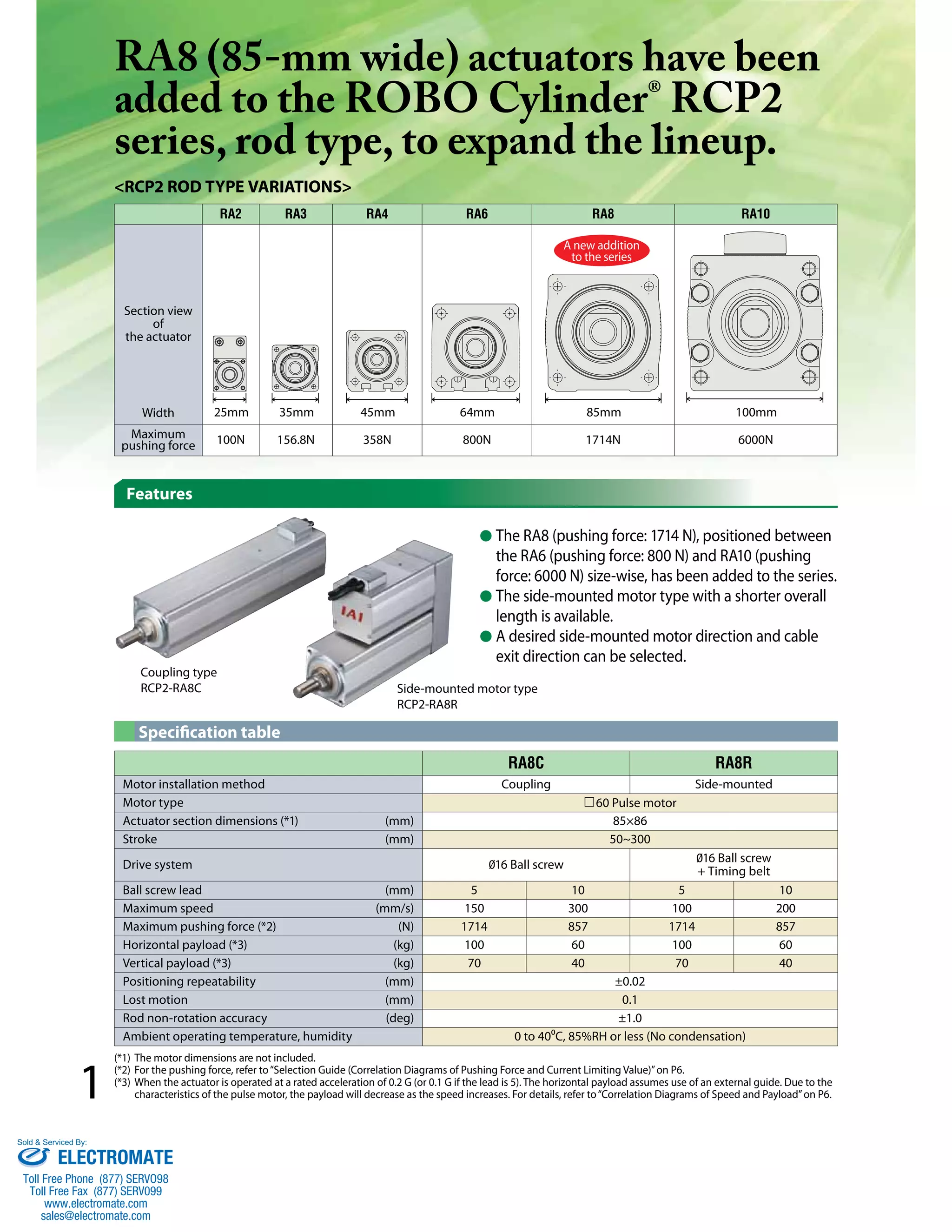 1 
RA8 (85-mm wide) actuators have been 
added to the ROBO Cylinder® RCP2 
series, rod type, to expand the lineup. 
<RCP2 rod type variations> 
Features 
RA2 RA3 RA4 RA6 RA8 RA10 
Section view 
of 
the actuator 
A new addition 
to the series 
25mm 35mm 45mm 64mm 85mm 100mm 
Width 
Maximum 
pushing force 100N 156.8N 358N 800N 1714N 6000N 
● The RA8 (pushing force: 1714 N), positioned between 
the RA6 (pushing force: 800 N) and RA10 (pushing 
force: 6000 N) size-wise, has been added to the series. 
● The side-mounted motor type with a shorter overall 
length is available. 
● A desired side-mounted motor direction and cable 
exit direction can be selected. 
Coupling type 
RCP2-RA8C Side-mounted motor type 
RA8C RA8R 
Specification table 
RCP2-RA8R 
Motor installation method Coupling Side-mounted 
Motor type 60 Pulse motor 
Actuator section dimensions (*1) (mm) 85×86 
Stroke (mm) 50~300 
Drive system 016 Ball screw 016 Ball screw 
+ Timing belt 
Ball screw lead (mm) 5 10 5 10 
Maximum speed (mm/s) 150 300 100 200 
Maximum pushing force (*2) (N) 1714 857 1714 857 
Horizontal payload (*3) (kg) 100 60 100 60 
Vertical payload (*3) (kg) 70 40 70 40 
Positioning repeatability (mm) ±0.02 
Lost motion (mm) 0.1 
Rod non-rotation accuracy (deg) ±1.0 
Ambient operating temperature, humidity 0 to 40⁰C, 85%RH or less (No condensation) 
(*1) The motor dimensions are not included. 
(*2) For the pushing force, refer to “Selection Guide (Correlation Diagrams of Pushing Force and Current Limiting Value)” on P6. 
(*3) When the actuator is operated at a rated acceleration of 0.2 G (or 0.1 G if the lead is 5). The horizontal payload assumes use of an external guide. Due to the 
characteristics of the pulse motor, the payload will decrease as the speed increases. For details, refer to “Correlation Diagrams of Speed and Payload” on P6. 
Sold & Serviced By: 
ELECTROMATE 
Toll Free Phone (877) SERVO98 
Toll Free Fax (877) SERV099 
www.electromate.com 
sales@electromate.com 
 