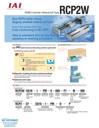 ROBO Cylinder Waterproof TypeRCP2W 
Sttaandaarrd ttyypee 
Covveerr ttyypee ((opttiionaall)) 
Features 
An IP67-rated structure provides strong protection a gainst water. 
The RCP2W fully conforms to IEC IP67. 
(*1) The RCP2W cannot be operated in water. 
Watertight 
Even if the actuator is immersed in water 
under specific conditions, water does not 
enter. (*1) 
7: 
Dust does not enter 
(Complete protection) 6: 
Magnetic coupling structure (patent pending) 
Optional cover type 
Model 
Examples of Use 
Actuator Model 
RCP2W 
RCP2 
RCP2 
SA16 I PM 
Actuator type 
Enter the (type of the actuator) 
– (encoder type) – (motor type) 
Controller Model 
SA16: 
Actuator width 
158mm 
CF 
CF:High-output type 
with built-in drive-source 
cutoff relay 
O 
Power-supply voltage 
0:DC24V 
P 
NM 
Options 
Input signal pattern 
(Blank):NPN 
P :PNP 
* Leave this space blank unless you require 
the PNP specification. 
RCP2W I 
Series 
Series 
SA16 
Type 
Type 
Encoder type 
I:Incremental 
M 
Cable length 
N:No cable 
P:1m 
S:3m 
M:5m 
X :Specified length 
R :Robot cable 
CO:Cover 
NM:Reversed-home 
specification 
PM 
Motor type 
PM:Pulse motor 
P1 
Applicable controller 
P1:RCP2-C 
600 
Stroke 
50:50mm 
~ 
600:600mm 
8 
Gear ratio 
8:Lead 8 
4:Lead 4 
Second digit Degree of protection against water 
First digit Degree of protection against human body 
parts and solid objects 
IP 
Thrust is transmitted via magnetic attraction force to achieve complete 
sealing around the ball screw. 
You can select the cover type that protects guides and other sliding parts. 
Parts cleaning 
equipment 
Water rinsing of 
equipment after use 
New RCP2 slider lineup 
Eagerly awaited waterproof type! 
First in the industry (IAI study) 
Fully conforming to IEC IP67! 
Able to withstand strong/repeated 
splashes or washing processes! 
Sold & Serviced By: 
ELECTROMATE 
Toll Free Phone (877) SERVO98 
Toll Free Fax (877) SERV099 
www.electromate.com 
sales@electromate.com 
 