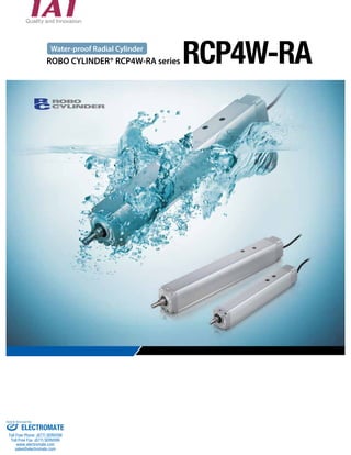 Water-proof Radial Cylinder RCP4W-RA 
ROBO CYLINDER® RCP4W-RA series 
Sold & Serviced By: 
ELECTROMATE 
Toll Free Phone (877) SERVO98 
Toll Free Fax (877) SERV099 
www.electromate.com 
sales@electromate.com 
 
