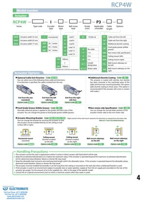 4 
RCP4W 
Model number 
Actuator 
RCP4W I P3 
Series Type code Ball screw 
Applicable 
lead 
Stroke 
(mm) 
Motor 
type 
controller 
Cable Options 
length 
Encoder 
type 
SA5C Actuator width 55 mm 
SA6C Actuator width 62 mm 
SA7C Actuator width 77 mm 
N No cable 
P 1 m 
S 3 m 
M 5 m 
X 
Length 
designation 
R Robot cable 
A1 Cable exit from the left 
A3 Cable exit from the right 
AL Additional alumite coating 
GE 
Food grade grease (edible 
grease) 
NM Non-motor side specification 
HFL Ceiling mount (left) 
HFR Ceiling mount (right) 
TFL 
Wall mount sideways on 
the left 
TFR 
Wall mount sideways on the 
right 
35P 35 motor 
42P 42 motor 
56P 56 motor 
5 Lead 5 
6 Lead 6 
8 Lead 8 
10 Lead 10 
12 Lead 12 
16 Lead 16 
I Incremental P3 PCON-CA 
Actuator Options 
100 100mm 
~ 
~ 
700 700mm 
(Can be set in 50-mm increments.) 
Optional Cable Exit Direction 
Code: A1, A3 
You can select one of the following three cable exit directions. 
If no direction is specified, the cable is exited from the rear. 
Exit from the right 
side face 
Option code: A3 
Exit from the left 
side face 
Option code: A1 
Exit from the rear 
(standard) 
Option code: (Blank) 
Food Grade Grease (Edible Grease) 
Code: GE 
Normally industrial grease is applied to the guides and ball screw of the 
actuator. You can change this grease to food grade grease (edible grease). 
Actuator Mounting Bracket 
You can change the bracket for securing the actuator so that 
the actuator can be installed directly on the ceiling or wall 
surface (left or right). 
Code: HFL, HFR, TFL, TFR 
Horizontal mount 
(standard) 
Option code: (Blank) 
Ceiling mount 
(bracket installed 
on the left) 
Option code: HFL 
Handling Precautions 
Additional Alumite Coating 
Code: AL 
The actuator is coated with alumite, but alumite 
has been removed in the machined areas of the 
table and front/rear mounting brackets. This option 
adds alumite coating to these areas. (This option is 
recommended if the actuator will come in contact 
with water.) 
Non-motor side Specification 
You can change the normal slider position of the 
actuator (motor side) to the non-motor side. 
Code: NM 
* Right and left of the wall mount represent the directions as viewed from the motor side. 
Refer to P. 11 and 12 for detailed drawings. 
Ceiling mount 
(bracket installed 
on the right) 
Option code: HFR 
Wall mount sideways 
on the left 
Option code: TFL 
Wall mount sideways 
on the right 
Option code: TFR 
1. This actuator cannot be used in applications where it comes in direct contact with food which will be sold. 
2. Keep the acceleration/deceleration at or below the maximum value. If the actuator is operated beyond the maximum acceleration/deceleration 
(0.6 G), abnormal noise/vibration, failure or shorter life may result. 
3. Keep the allowable load moments and overhang load length within the allowable values. If the actuator is operated beyond the allowable values, 
abnormal noise/vibration, failure or shorter life may result. 
4. The actuator must be installed horizontally. It can be hung from the ceiling or mounted on the wall only when a dedicated bracket is used. 
5. If the actuator is used in an environment subject to powder dust or water splashes, supply air from the air supply port provided on the rear of the 
actuator (air purge). For the amount of air to be supplied, etc., refer to the page of the specific model. 
6. Consult IAI on a special environment (such as when a chemical coolant other than water is used). 
Sold & Serviced By: 
ELECTROMATE 
Toll Free Phone (877) SERVO98 
Toll Free Fax (877) SERV099 
www.electromate.com 
sales@electromate.com 
 