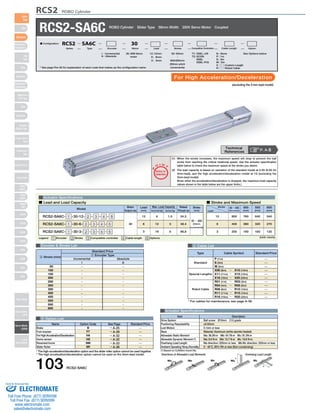 RCS2 ROBO Cylinder 
RCS2-SA6C ROBO Cylinder Slider Type 58mm Width 200V Servo Motor Coupled 
For High Acceleration/Deceleration 
* See page Pre-35 for explanation of each code that makes up the configuration name. 
Actuator Specifications 
O I N 
P 
■ Lead and Load Capacity ■ Stroke and Maximum Speed 
Max. Load Capacity Rated 
Model Stroke 
Encoder & Stroke List 4 Cable List 
–––––––––––– 
–––––––––––– 
50 
100 
150 
200 
250 
300 
350 
400 
450 
500 
550 
600 
Type Cable Symbol Standard Price 
Standard 
Special Lengths 
Robot Cable 
P (1m) 
S (3m) 
M (5m) 
X06 (6m) ～ X10 (10m) 
X11 (11m) ～ X15 (15m) 
X16 (16m) ～ X20 (20m) 
R01 (1m) ～ R03 (3m) 
R04 (4m) ～ R05 (5m) 
R06 (6m) ～ R10 (10m) 
R11 (11m) ～ R15 (15m) 
R16 (16m) ～ R20 (20m) 
——————————— 
* For cables for maintenance, see page A-39. 
Item Description 
Drive System 
Positioning Repeatability 
Lost Motion 
Base 
Allowable Static Moment 
Allowable Dynamic Moment (*) 
Overhang Load Length 
Ambient Operating Temp./Humidity 
Directions of Allowable Load Moments Overhang Load Length 
L 
L 
Ma Mb Mc Ma Mc 
Standard Price 
1 Encoder Type 
Name Option Code See Page Standard Price 
B 
FT 
HA 
HS 
NM 
SR 
→ A-25 
→ A-29 
→ A-32 
→ A-32 
→ A-33 
→ A-36 
Brake 
Foot bracket 
For High Acceleration/Deceleration 
Home sensor 
Reversed-home 
Slider Roller 
—————— 
5 Option List 
Actuator Specifications 
Legend 1 Encoder 2 Stroke 3 Compatible controller 4 Cable length 5 Options 
T 
Notes on 
Selection 
(1) When the stroke increases, the maximum speed will drop to prevent the ball 
screw from reaching the critical rotational speed. Use the actuator specification 
table below to check the maximum speed at the stroke you desire. 
(2) The load capacity is based on operation of the standard model at 0.3G (0.2G for 
3mm-lead), and the high acceleration/deceleration model at 1G (excluding the 
3mm-lead model). 
(Even when the acceleration/deceleration is dropped, the maximum load capacity 
values shown in the table below are the upper limits.) 
(Unit: mm/s) 
Stroke 
Lead 
50 ～ 450 
(50mm increments) 
550 
(mm) 
640 
320 
160 
500 
(mm) 
760 
380 
190 
800 
400 
200 
600 
(mm) 
540 
270 
135 
12 
6 
3 
Motor 
Output (W) 
Lead 
(mm) Horizontal (kg) Vertical (kg) 
Thrust (N) 
(mm) 
RCS2-SA6C- 1 -30-12- 2 - 3 - 4 - 5 
RCS2-SA6C- 1 -30-6- 2 - 3 - 4 - 5 
RCS2-SA6C- 1 -30-3- 2 - 3 - 4 - 5 
30 
12 
6 
3 
6 
12 
18 
1.5 
3 
6 
24.2 
48.4 
96.8 
50 ～ 600 
(50mm 
increments) 
Technical 
References P. A-5 
* The high-acceleration/deceleration option and the slider roller option cannot be used together. 
* The high acceleration/deceleration option cannot be used on the 3mm-lead model. 
(excluding the 3-mm lead model) 
Ball screw Ø10mm C10 grade 
±0.02mm 
0.1mm or less 
Material: Aluminum (white alumite treated) 
Ma: 38.3N∙m Mb: 54.7N∙m Mc: 81.0N∙m 
Ma: 8.9 N∙m Mb: 12.7 N∙m Mc: 18.6 N∙m 
Ma direction: 220mm or less Mb∙Mc direction: 220mm or less 
0～40°C, 85% RH or less (Non-condensing) 
(*) Based on 5,000km travel life. 
Incremental Absolute 
I A 
2 Stroke (mm) 
30: 30W Servo 
motor 
I : Incremental 
A : Absolute 
T1: XSEL-J/K 
T2: SCON 
SSEL 
XSEL-P/Q 
N : None 
P : 1m 
S : 3m 
M : 5m 
X □□ : Custom Length 
R □□ : Robot Cable 
50: 50mm See Options below 
〜 
600:600mm 
(50mm pitch 
increments) 
12 : 12mm 
6 : 6mm 
3 : 3mm 
■ Configuration: RCS2 SA6C 30 
Series Type Encoder Motor Lead Stroke Compatible Controllers Cable Length Option 
103 RCS2-SA6C 
Slider 
Type 
Mini 
Standard 
Controllers 
Integrated 
Rod 
Type 
Mini 
Standard 
Controllers 
Integrated 
Table/Arm 
/Flat Type 
Mini 
Standard 
Gripper/ 
Rotary Type 
Linear Servo 
Type 
Cleanroom 
Type 
Splash-Proof 
Controllers 
PMEC 
/AMEC 
PSEP 
/ASEP 
ROBO 
NET 
ERC2 
PCON 
ACON 
SCON 
PSEL 
ASEL 
SSEL 
XSEL 
Pulse Motor 
Servo Motor 
(24V) 
Servo Motor 
(200V) 
Linear 
Servo Motor 
Sold & Serviced By: 
ELECTROMATE 
Toll Free Phone (877) SERVO98 
Toll Free Fax (877) SERV099 
www.electromate.com 
sales@electromate.com 
 