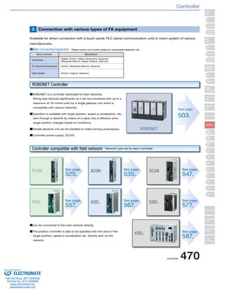 Connection with various 3 types of FA equipment 
Available for direct connection with a touch panel, PLC (serial communication unit) or vision system of various 
manufacturers. 
■Main Connecting Equipment * Please contact us for further details for connectable equipment, etc. 
Name of product Manufacturer 
Touch Panel Digital, Omron, Hakko Electronics, Keyence, 
Mitsubishi Electric, Beijer, Proface, Red Lion 
PLC (Serial communication) Omron, Mitsubishi Electric, Keyence 
Vision System Omron, Cognex, Keyence 
■ROBONET is a controller dedicated for field networks. 
Wiring was reduced significantly as it can be connected with up to a 
maximum of 16 control units for a single gateway unit which is 
compatible with various networks. 
■Operation is available with target position, speed or acceleration, etc. 
sent through a network by means of a value; this is effective when 
target position changes based on conditions. 
■Simple absolute unit can be installed to make homing unnecessary. 
■Controller power supply; DC24V 
See page 
557. PSEL See page 
567. ASEL 
■Can be connected to the main network directly. 
■The position controller is able to be operated with the value of the 
target position, speed or acceleration etc. directly sent via the 
network. 
ROBONET 
ROBONET Controller 
Controller compatible with field network * Network type set for each controller 
See page 
503. 
See page 
547. SC0N 
See page 
577. SSEL 
See page 
525. PC0N See page 
535. AC0N 
See page 
587. XSEL 
Slider 
Type 
Mini 
Standard 
Controllers 
Integrated 
Rod 
Type 
Mini 
Standard 
Controllers 
Integrated 
Table/Arm 
/Flat Type 
Mini 
Standard 
Gripper/ 
Rotary Type 
Linear Servo 
Type 
Cleanroom 
Type 
Splash-Proof 
Controllers 
PMEC 
/AMEC 
PSEP 
/ASEP 
ROBO 
NET 
ERC2 
PCON 
ACON 
SCON 
PSEL 
ASEL 
SSEL 
XSEL 
Pulse Motor 
Servo Motor 
(24V) 
Servo Motor 
(200V) 
Linear 
Servo Motor 
Controller 
Controller 470 
Sold & Serviced By: 
ELECTROMATE 
Toll Free Phone (877) SERVO98 
Toll Free Fax (877) SERV099 
www.electromate.com 
sales@electromate.com 
 