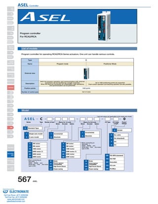 Program controller 
For RCA2/RCA 
List of models 
Program controller for operating RCA2/RCA Series actuators. One unit can handle various controls. 
Type C 
Name Program mode Positioner Mode 
* 2nd axis specs not applicable to the single-axis model. 
External view 
Description 
Model 
Both the actuator operation and communication with external 
equipment can be handled by a single controller. 
When two axes are connected, arc interpolation, path operations, 
AS E L C 0 
Series Type Number of Axes 
Motor Encoder Option Motor Encoder Option 
I/O Cable 
Length 
Power/ 
Voltage 
I/O Type 
C Standard Type 
2 2W motor 
5 5W motor 
10 10W motor 
20S 
20 
20W motor (*) 
20W motor 
30 30W motor 
1 Single-axis model 
2 2-axis model 
I Incremental 
A Absolute 
I Incremental 
A Absolute 
NP PIO NPN (standard) 
PN PIO PNP 
DV DeviceNet 
CC CC-Link 
PR ProfiBus 
B Brake 
H Home sensor 
compatible 
HA High Accel./Decel. 
LA Power-saving 
B Brake 
H Home sensor 
compatible 
HA High Accel./Decel. 
LA Power-saving 
0 DC24V 
0 No cable 
2 2m (standard) 
3 3m 
5 5m 
2 2W motor 
5 5W motor 
10 10W motor 
20S 
20 
20W motor (*) 
20W motor 
30 30W motor 
(Specs for 1st axis) (Specs for 2nd axis) 
* When connecting an 
RCA-RA3/ 
RGS3/RGD3 and 
RCA2-SA4/TA5, the motor 
type is 20S. 
* When connecting an 
RCA-RA3/ 
RGS3/RGD3 and 
RCA2-SA4/TA5, the motor 
type is 20S. 
and synchronization can be performed. 
Up to 1500 positioning points are supported. 
Push-motion operation and teaching operation are also possible. 
Position points 1500 points 
Number of control axes Up to 2 axes 
567 ASEL 
Slider 
Type 
Mini 
Standard 
Controllers 
Integrated 
Rod 
Type 
Mini 
Standard 
Controllers 
Integrated 
Table/Arm 
/Flat Type 
Mini 
Standard 
Gripper/ 
Rotary Type 
Linear Servo 
Type 
Cleanroom 
Type 
Splash-Proof 
Controllers 
PMEC 
/AMEC 
PSEP 
/ASEP 
ROBO 
NET 
ERC2 
PCON 
ACON 
SCON 
PSEL 
ASEL 
SSEL 
XSEL 
Pulse Motor 
Servo Motor 
(24V) 
Servo Motor 
(200V) 
Linear 
Servo Motor 
ASEL Controller 
Sold  Serviced By: 
ELECTROMATE 
Toll Free Phone (877) SERVO98 
Toll Free Fax (877) SERV099 
www.electromate.com 
sales@electromate.com 
 