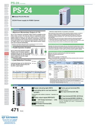PS-24 Controller 
PS-24 
■ Model PS-241/PS-242 
DC24V Power supply for ROBO Cylinder 
1 Maximum Momentary Output of 17A 
Up to 17A of maximum momentary output current is possible at 8.5A 
rated output current. This lets you select an appropriate power-supply 
capacity based on the total rated current of actuators, 
without having to consider the maximum momentary current that 
may be generated by the actuators during acceleration. Because you 
no longer need to use an expensive high-capacity power supply, 
cost can be reduced substantially. 
* The maximum momentary output current must be considered if the actuator operating 
conditions are tight. See the “Selection Guide” at right for details. 
2 Parallel Operation Enabled 
Up to 5 units can be operated in parallel. 
Therefore, even if the power capacity is 
insufficient with one unit, this can be easily 
remedied by adding one unit, without the 
need to replace the unit with a larger 
capacity power supply. 
3 Load Detection Function 
Load percentage can be detected by 
the RDY (Ready) display lamp and 
the RDY output signal. 
Table 1. PS-24 Rated Current and Allowable Maximum Momentary Electric Current 
471 PS-24 
When selecting a power-supply unit for operating multiple actuators, normally a 
unit with a capacity equal to or exceeding the total maximum current of all 
actuators is chosen. However, actuators generate their maximum current only 
momentarily during acceleration, etc., and in many cases the power-supply is 
over-specified. 
On the other hand, the PS-24 power supply provides the following advantages: 
1. Supporting maximum momentary current of up to twice the rated current. 
2. If you need more power-supply capacity, you can simply add an extra unit or units. 
The above features let you select an optimal power-supply capacity. 
Number of Power-Supply Units 
Basically, how many power-supply units you need should be determined in such a 
way that the total rated current of all actuators will remain within the rated current 
of the PS-24. If the load condition is tight, however, the power-supply capacity may 
still become inadequate. In such cases, add an extra power supply or supplies. 
“Severe load conditions” refers to: 
Large load (load is approaching the rated load capacity) 
No. of Connected units 
High acceleration/deceleration 
High speed 
Simultaneous operation of multiple axes 
Use of the RCS2-SRA7 series (Structurally these actuators allow maximum 
current to flow for a longer period). 
Table 2. Actuator vs. Power Supply Current 
Rated current [A] Max. momentary current [A] 
Controller Type Actuator Type 
ERC2 ERC2 
Note: For the second and subsequent units, add a 10% safety buffer (loss). *1 
Selection target Number of actuators connected 
PSEP 
RPCON 
PCON 
PCON-CF 
ASEP 
RACON 
ACON 
All models of RCP3/RCP2 
(* Excluding the 5 models below) 
RCP2-HS8C / RCP2-HS8R 
RCP2-RA10C 
RCP2W-RA10C / RCP2W-SA16C 
Rated 
(=Maximum) 
Rated 
(=Maximum) 
2 8 8 
6 2 2 
Rated 1.3 
3 
4 
3 
3 
4 
6 
6 
5 
6 
6 
SA4, SA5 (20W) 
Number of Connectible Units 
for PS-24 (Reference)*1 
If the servo is 
on for all axes 
simultaneously 
If the servo is 
NOT on for all 
axes simultaneously 
Power supply 
current [A] 
SA6 (30W) 
RA3 (20W) 
RA4 (20W) 
RA4 (30W) 
Maximum 
Rated 
Maximum 
Rated 
Maximum 
Rated 
Maximum 
Rated 
Maximum 
4.4 
1.3 
4 
1.7 
5.1 
1.3 
4.4 
1.3 
4 
1 
2 
3 
4 
5 
8.5 
15.3 
22.95 
30.6 
38.25 
17 
30.6 
45.9 
61.2 
76.5 
The figures in “Number of Connectable Units for PS-24 (Reference)” are calculated based on the 
following: When supplying power to multiple controllers, make sure that the sum of the rated current 
for the individual axes stays LOWER than the PS-24’s rated current (8.5A). Exceptions: For 
RCP3/RCP2/RCP2W, make sure that the sum of the rated current for the individual axes is LOWER 
than the PS-24’s maximum momentary current (17A). 
For PSEL/ASEL, this varies with number of axes used and the model. Please ask for details. 
Features 
Names 
Power supply1 Power supply2 Power supply5 
Load 
RDY display 
RDY output 
1 Ready indicating light (RDY) 
2 Level setting dial for over load detection 
(LF.DET) 
* Appropriate value settled at shipment. Operation not 
needed. 
3 Ready output signal (RDYOUT) 
4 5 ＋ 24V Output terminal ( ＋ 24V) 
*45 connected internally. 
6 7 0V Output terminal (0V) 
*67 connected internally. 
8 Frame ground terminal (FG) 
Terminal for ground. 
9 AC input terminal (AC (N)) 
10 AC input terminal (AC100V) (AC100 (L)) 
11 AC input terminal (AC200V) (AC200 (L)) 
* AC100V input type should be connected to 9 and 0 
interval, AC200V to9 andA. Unavailable for 
combined use. 
3 
4 
5 
6 
7 
8 
9 
10 
11 
2 1 
Slider 
Type 
Mini 
Standard 
Controllers 
Integrated 
Rod 
Type 
Mini 
Standard 
Controllers 
Integrated 
Table/Arm 
/Flat Type 
Mini 
Standard 
Gripper/ 
Rotary Type 
Linear Servo 
Type 
Cleanroom 
Type 
Splash-Proof 
Controllers 
PMEC 
/AMEC 
PSEP 
/ASEP 
ROBO 
NET 
ERC2 
PCON 
ACON 
SCON 
PSEL 
ASEL 
SSEL 
XSEL 
Pulse Motor 
Servo Motor 
(24V) 
Servo Motor 
(200V) 
Linear 
Servo Motor 
Sold & Serviced By: 
ELECTROMATE 
Toll Free Phone (877) SERVO98 
Toll Free Fax (877) SERV099 
www.electromate.com 
sales@electromate.com 
 