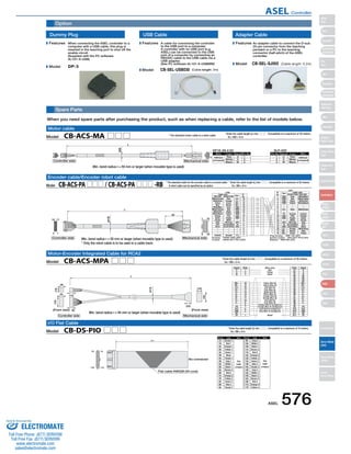 Option 
Spare Parts 
When you need spare parts after purchasing the product, such as when replacing a cable, refer to the list of models below. 
* The standard motor cable is a robot cable. 
Wire Color Signal Pin No. Pin No. 
Cable color Signal Standard Cable Robot Cable 
Robot Cable Standard Cable 1 ENA Gray White/Blue 
Signal Pin No. Pin No. Signal 
Pin No. Color Wire 
Flat 
cable 
crimped 
(Wire color) 
Red 
Yellow 
Black 
Yellow (Red ) 
Yellow (Blue ) 
Pink (Red ) 
Pink (Blue ) 
White (Red ) 
White (Blue ) 
Orange (Red ) 
Orange (Blue ) 
Gray (Red ) 
Gray (Blue ) 
Orange (Red  Contiguous) 
Orange (Blue  Contiguous) 
Gray (Red  Contiguous) 
Gray (Blue  Contiguous) 
Wire 
Flat 
cable 
crimped 
Pin No. Color 
1A Brown 1 9B Gray 2 
Min. bend radius r = 50 mm or larger (when movable type is used) 
Encoder cable/Encoder robot cable 
Motor-Encoder Integrated Cable for RCA2 
1B 1A 
17B 17A 
(Front view) 
Flat cable AWG28 (34-core) 
2㨙 
10 
No connector 
1B 
2A 
2B 
3A 
3B 
4A 
4B 
5A 
5B 
6A 
6B 
7A 
7B 
8A 
8B 
9A 
Red 1 
Orange 1 
Yellow 1 
Green 1 
Blue1 
Purple 1 
Gray 1 
White 1 
Black 1 
Brown-2 
Red 2 
Orange 2 
Yellow 2 
Green 2 
Blue 2 
Purple 2 
10A 
10B 
11A 
11B 
12A 
12B 
13A 
13B 
14A 
14B 
15A 
15B 
16A 
16B 
17A 
17B 
White 2 
Black 2 
Brown-3 
Red 3 
Orange 3 
Yellow 3 
Green 3 
Blue 3 
Purple 3 
Gray 3 
White 3 
Black 3 
Brown-4 
Red 4 
Orange 4 
Yellow 4 
Motor cable 
17 
(Front view) 
I/O Flat Cable 
(ø9) 
L 
(ø10) 
Model　CB-DS-PIO □□□ 
* Enter the cable length (L) into □□□ . Compatible to a maximum of 10 meters. 
　 Ex.: 080 = 8 m 
Dummy Plug 
When connecting the ASEL controller to a 
computer with a USB cable, this plug is 
inserted in the teaching port to shut off the 
enable circuit. 
(Supplied with the PC software 
IA-101-X-USB) 
A cable for connecting the controller 
to the USB port to a computer. 
A controller with no USB port (e.g. 
XSEL) can be connected to the USB 
port of a computer by connecting an 
RS232C cable to the USB cable via a 
USB adapter. 
(See PC software IA-101-X-USBMW) 
DP-3 
USB Cable Adapter Cable 
CB-SEL-USB030 (Cable length: 3m) 
An adapter cable to connect the D-sub 
25-pin connector from the teaching 
pendant or a PC to the teaching 
connector (half-pitch) of the ASEL 
controller. 
CB-SEL-SJ002 (Cable length: 0.2m) 
Features 
Model 
Features 
Model 
Features 
Model 
AWG22 
(crimped) White 
U 1 
Signal Color Wire 
Red 123 
Black 
VW 
23 
W V U 
Red 
White 
Black 
AWG22 
(crimped) 
DF1E-3S-2.5C SLP-03V 
13 
1 
3 
L 
Controller side Mechanical side 
White/Purple Blue LS+ 18 
Housing : PHDR-18VR (JST) 
Contact : SPHD-001T-P0.5 (JST) 
Plug housing : XMP-18V (JST) 
Socket contact : BXA-001T-P0.6 (JST) 
Retainer : XMS-09V (JST) 
CN2 
CN1 
Pin 
No. 
Cable color 
1 
9 18 
20 
18 
2 1 
Controller side Mechanical side 
White/Gray 
Yellow 
Blue 
White/Blue 
White/Yellow 
White/Red 
White/Black 
Orange 
Green 
Purple 
Gray 
Red 
Black 
Ground 
Orange 
Green 
Brown 
Gray 
Red 
Black 
Yellow 
Pink 
Purple 
White 
Blue/red 
Orange/White 
Green/White 
Ground 
LS− 
BK+ 
BK− 
ENA 
ENA 
ENB 
ENB 
ENZ 
ENZ 
VPS 
5V 
GND 
F.G 
17 
16 
15 
14 
13 
12 
11 
10 
987654321 
23456789 
10 
11 
12 
13 
14 
15 
16 
17 
18 
ENA 
ENB 
ENB 
−− 
LS+ 
− 
FG 
ENZ 
ENZ 
− 
VPS 
5V 
GND 
LS− 
BK− 
BK+ 
Red 
Black 
Yellow 
Blue 
Ground 
Pink 
Purple 
White 
Blue/red 
Orange/White 
Green/White 
Orange 
Brown 
Green 
White/Yellow 
White/Red 
White/Black 
White/Purple 
Ground 
Orange 
Green 
Purple 
Gray 
Red 
Black 
White/Gray 
Blue 
Yellow 
Pin 
No. 
Signal 
Model　CB-ACS-MA □□□ 
* Enter the cable length (L) into □□□ . Compatible to a maximum of 20 meters. 
　 Ex.: 080 = 8 m 
Model　CB-ACS-PA □□□ / CB-ACS-PA □□□ -RB 
* Enter the cable length (L) into □□□ . Compatible to a maximum of 20 meters. 
　 Ex.: 080 = 8 m 
* The standard cable for the encoder cable is a normal cable. 
　 A robot cable can be specified as an option. 
BK− 
LS+ 
LS− 
A+ 
A− 
B+ 
B− 
Z+ 
Z− 
/PS 
VCC 
GND 
NC 
FG 
L 
UVW 
Shield 
123 
A1 U 
BK+ 16 
(10) 
(ø12) 
(18) 
(8) 
(12) 
(23) 
(8) 
(5) 
(30) 
(18) 
Controller side 
Mechanical side 
15 
18 
17 
14 
13 
12 
11 
10 
98765 
1 
B1 
A2 
B2 
A3 
B3 
A4 
B4 
A5 
B5 
A6 
B6 
A7 
B7 
A8 
B8 
A9 
B9 
A10 
B10 
A11 
B11 
VW 
NC 
NC 
NC 
BK+ 
BK− 
LS+ 
LS− 
A+ 
A− 
B+ 
B− 
Z+ 
Z− 
/PS 
VCC 
GND 
NC 
FG 
Model　CB-ACS-MPA □□□ 
* Enter the cable length (L) into □□□ . Compatible to a maximum of 20 meters. 
　 Ex.: 080 = 8 m 
Min. bend radius r = 50 mm or larger (when movable type is used) 
* Only the robot cable is to be used in a cable track. 
Min. bend radius r = 84 mm or larger (when movable type is used) 
ASEL 576 
Slider 
Type 
Mini 
Standard 
Controllers 
Integrated 
Rod 
Type 
Mini 
Standard 
Controllers 
Integrated 
Table/Arm 
/Flat Type 
Mini 
Standard 
Gripper/ 
Rotary Type 
Linear Servo 
Type 
Cleanroom 
Type 
Splash-Proof 
Controllers 
PMEC 
/AMEC 
PSEP 
/ASEP 
ROBO 
NET 
ERC2 
PCON 
ACON 
SCON 
PSEL 
ASEL 
SSEL 
XSEL 
Pulse Motor 
Servo Motor 
(24V) 
Servo Motor 
(200V) 
Linear 
Servo Motor 
ASEL Controller 
Sold  Serviced By: 
ELECTROMATE 
Toll Free Phone (877) SERVO98 
Toll Free Fax (877) SERV099 
www.electromate.com 
sales@electromate.com 
 