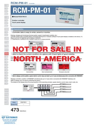 RCM-PM-01　Controller 
RCM-PM-01 
■ Model RCM-PM-01 
Position controller 
Touch panel display 
Characteristics 
1 Controller data is easy to enter, amend or monitor. 
Entering, changing and monitoring (of actual position, speed or input/output condition, etc.) 
controller position data is possible without connecting teaching box or computer software if touch panel display is installed on the device. (*1) 
Easy-to-use even for beginners as the display is interactive. 
(* 1) Teaching box or software for PC is needed to reset error or change parameter. 
Current position -- 9999.99mm 
Current speed - 9999.99ms 
Target position - 
Speed End position 
NOT FOR SALE IN 
NORTH AMERICA 
2 Able to check the current condition at a glance with 3 back lights of good visibility. 
Improved operativity with easy-to-see display with back-light. 
Color of back light changes depending on three step conditions of normal, alarmed and emergency stop generation which is white, pink and red respectively; 
this makes very easy to identify current situation. 
Move menu 
Mode: AUTO 
Menu 
Pos Direct JOG 
Alarm 
Servo Error 
RES ESC 
Monitor1 
Current position- 
Current speed- 
76543210 
Menu 
9999.99mm 
3 Able to display current position, speed, electric current value and alarm up to 4 axes simultaneously when connected with ROBONET. 
Displays controller condition of ROBONET simultaneously up to 4 axes when connected with ROBONET Gateway unit. 
(Able to display up to 16 axes by switching the panel.) 
The details of the display show the actual position of the operating actuator, speed, electric current value, alarm code, etc. 
Model/Price 
Model 
Standard Price 
RCM-PM-01 
− 
473 RCM-PM-01 
Edit 
9999.99mm 
No.511 
Menu 
JOG WRT 
Monitor1 
76543210 
Menu 
9999.99ms 
Normal (white) 
Alarm activated (pink) 
Emergency stop (red) 
PIO Enabled Safety OFF 
OFF 
0000 
0000 
0000:00:00 
Code 
Advanced 
Address 
Time 
9999.99ms 
End position 
Current 
position 
Menu 
1290.10mm 
0.00mm 
312.58mm 
-3000.00mm 
Axis No.00 
Axis No.01 
Axis No.02 
Axis No.03 
Slider 
Type 
Mini 
Standard 
Controllers 
Integrated 
Rod 
Type 
Mini 
Standard 
Controllers 
Integrated 
Table/Arm 
/Flat Type 
Mini 
Standard 
Gripper/ 
Rotary Type 
Linear Servo 
Type 
Cleanroom 
Type 
Splash-Proof 
Controllers 
PMEC 
/AMEC 
PSEP 
/ASEP 
ROBO 
NET 
ERC2 
PCON 
ACON 
SCON 
PSEL 
ASEL 
SSEL 
XSEL 
Pulse Motor 
Servo Motor 
(24V) 
Servo Motor 
(200V) 
Linear 
Servo Motor 
Sold & Serviced By: 
ELECTROMATE 
Toll Free Phone (877) SERVO98 
Toll Free Fax (877) SERV099 
www.electromate.com 
sales@electromate.com 
 