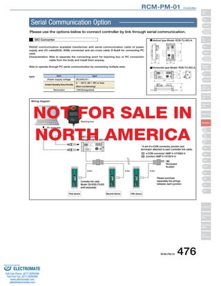 RCM-PM-01　Controller 
Serial Communication Option 
Please use the options below to connect controller by link through serial communication. 
RCM-PM-01 476 
RS232 communication available transformer with serial communication cable of power 
supply and I/O cable(SGA, SGB) connected and pin-cross cable D-Sub9 for connecting PC 
used. 
Characteristics Able to separate the connecting point for teaching box or PC connection 
cable from the body and install them anyway. 
Able to operate through PC serial communication by connecting multiple axes. 
type 
SIO Converter Vertical type Model: RCB-TU-SIO-A 
Horizontal type Model: RCB-TU-SIO-A 
Item 
Power supply voltage 
Ambient Operating Temp./Humidity 
Terminator 
type 
DC24V±10％ 
0 ～ 50°C, 85％ RH or less 
(Non-condensing) 
120Ω (Integrated) 
0.2m 0.2m 0.2m 
PC applicable 
Teaching box 
SIO converter 
Model: TCB-TU-SIO-A（B） 
* A set of e-CON connector, junction and 
terminator attached to each controller link cable. 
e-CON connector （AMP 4-1473562-4） 
Junction（AMP 5-1473574-4） 
Terminator 
R=220Ω 
Please purchase 
separately the wirings 
between each junction. 
Controller link cable 
Model: CB-RCB-CTL002 
(sold separately) 
First device Second device 16th device 
Wiring diagram 
NOT FOR SALE IN 
NORTH AMERICA 
Slider 
Type 
Mini 
Standard 
Controllers 
Integrated 
Rod 
Type 
Mini 
Standard 
Controllers 
Integrated 
Table/Arm 
/Flat Type 
Mini 
Standard 
Gripper/ 
Rotary Type 
Linear Servo 
Type 
Cleanroom 
Type 
Splash-Proof 
Controllers 
PMEC 
/AMEC 
PSEP 
/ASEP 
ROBO 
NET 
ERC2 
PCON 
ACON 
SCON 
PSEL 
ASEL 
SSEL 
XSEL 
Pulse Motor 
Servo Motor 
(24V) 
Servo Motor 
(200V) 
Linear 
Servo Motor 
Sold  Serviced By: 
ELECTROMATE 
Toll Free Phone (877) SERVO98 
Toll Free Fax (877) SERV099 
www.electromate.com 
sales@electromate.com 
 