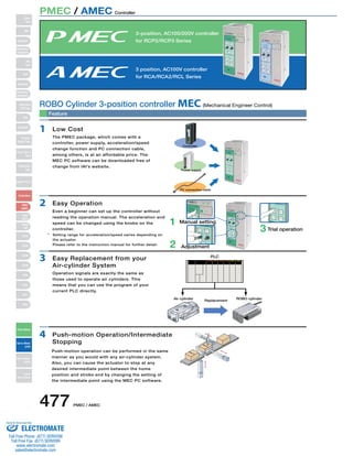 3-position, AC100/200V controller 
for RCP2/RCP3 Series 
3 position, AC100V controller 
for RCA/RCA2/RCL Series 
HOME 
Accel  Speed Setting 
FWD 
BACK 
Complete 
Accel  Speed Setting 
Middle 
BACK 
ROBO Cylinder 3-position controller MEC(Mechanical Engineer Control) 
* Setting range for acceleration/speed varies depending on 
the actuator. 
Please refer to the instruction manual for further detail. 
477 PMEC / AMEC 
Controller 
Power supply 
PC connection cable 
1 Manual setting 
Accel  Speed Setting 
Middle 
FWD 
POS 
BACK 
POS 
Test run 
Manual 
FWD 
BACK 
Continuous 
STOP RUN 
Accel  Speed Setting 
Middle 
BACK 
Accel  Speed Setting 
Middle 
Test run 
Manual 
Complete 
Complete 
FWD 
BACK 
STOP RUN 
Normal 
Brake 
Release 
Teaching Port USB 
FWD 
POS 
BACK 
POS 
HOME 
Continuous 
plete 
Accel  Speed Setting 
Middle 
FWD 
POS 
BACK 
POS 
HOME 
Test run 
Manual 
FWD 
STOP RUN 
Normal 
Brake 
Release 
Teaching Port USB 
FWD 
POS 
BACK 
POS 
HOME 
Continuous 
Feature 
1 Low Cost 
2 Easy Operation 
3 Easy Replacement from your 
Air-cylinder System 
4 Push-motion Operation/Intermediate 
Stopping 
2 Adjustment 
3 Trial operation 
PLC 
Air cylinder Replacement ROBO cylinder 
The PMEC package, which comes with a 
controller, power supply, acceleration/speed 
change function and PC connection cable, 
among others, is at an affordable price. The 
MEC PC software can be downloaded free of 
change from IAI’s website. 
Even a beginner can set up the controller without 
reading the operation manual. The acceleration and 
speed can be changed using the knobs on the 
controller. 
Operation signals are exactly the same as 
those used to operate air cylinders. This 
means that you can use the program of your 
current PLC directly. 
Push-motion operation can be performed in the same 
manner as you would with any air-cylinder system. 
Also, you can cause the actuator to stop at any 
desired intermediate point between the home 
position and stroke end by changing the setting of 
the intermediate point using the MEC PC software. 
Complete 
FWD 
POS 
BACK 
POS 
Normal 
Brake 
Release 
Teaching Port 
Test run 
Manual 
Continuous 
STOP RUN 
USB 
Test run 
Manual 
FWD 
STOP RUN 
Normal 
Brake 
Release 
Teaching Port USB 
FWD 
POS 
BACK 
POS 
HOME 
Continuous 
Slider 
Type 
Mini 
Standard 
Controllers 
Integrated 
Rod 
Type 
Mini 
Standard 
Controllers 
Integrated 
Table/Arm 
/Flat Type 
Mini 
Standard 
Gripper/ 
Rotary Type 
Linear Servo 
Type 
Cleanroom 
Type 
Splash-Proof 
Controllers 
PMEC 
/AMEC 
PSEP 
/ASEP 
ROBO 
NET 
ERC2 
PCON 
ACON 
SCON 
PSEL 
ASEL 
SSEL 
XSEL 
Pulse Motor 
Servo Motor 
(24V) 
Servo Motor 
(200V) 
Linear 
Servo Motor 
PMEC / AMEC Controller 
Sold  Serviced By: 
ELECTROMATE 
Toll Free Phone (877) SERVO98 
Toll Free Fax (877) SERV099 
www.electromate.com 
sales@electromate.com 
 