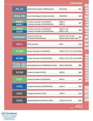 Controller 
Controllers 
PS -24 DC24V Power Supply for ROBO Cylinder PS-241/242 471 
RCM-PM 
PMEC 
AMEC 
Touch Panel Display for Position Controller RCM-PM-01 
3 Position Controller for RCP3/RCP2 PMEC-C 
3 Position Controller for RCA2/RCA/RCL AMEC-C 
473 
477 
PSEP 
ASEP 
3 Position Controller for RCP3/RCP2 PSEP-C / CW 
3 Position Controller for RCA2/RCA/RCL ASEP-C / CW 
487 
ROBONET Network Controller for 
RCP3/RCP2/RCA2/RCA/RCL 
RGW-DV / CC / PR / SIO 
RPCON / RACON / RABU / REXT 
503 
ERC2 ERC2 Controller ERC2 515 
PCON Position Controller for RCP3/RCP2 PCON-C / CG / CY / PL / PO / SE 525 
ACON Position Controller for RCA2/RCA/RCL ACON-C / CG / CY / PL / PO / SE 535 
PCON-ABU 
ACON-ABU Simple Absolute Unit for PCON/ACON Controller PCON / ACON-ABU 545 
SCON Position Controller for RCS2 SCON-C 547 
PSEL Program Controller for RCP3/RCP2 PSEL-C 557 
ASEL Program Controller for RCA2/RCA/RCL ASEL-C 567 
SSEL Program Controller for RCS2 SSEL-C 577 
XSEL Multiaxial Program Controller for RCS2 X-SEL-J / K / P / Q 587 
Controller 462 
Slider 
Type 
Mini 
Standard 
Controllers 
Integrated 
Rod 
Type 
Mini 
Standard 
Controllers 
Integrated 
Table/Arm 
/Flat Type 
Mini 
Standard 
Gripper/ 
Rotary Type 
Linear Servo 
Type 
Cleanroom 
Type 
Splash-Proof 
Controller 
PMEC 
/AMEC 
PSEP 
/ASEP 
ROBO 
NET 
ERC2 
PCON 
ACON 
SCON 
PSEL 
ASEL 
SSEL 
XSEL 
Pulse Motor 
Servo Motor 
(24V) 
Servo Motor 
(200V) 
Linear 
Servo Motor 
Sold & Serviced By: 
ELECTROMATE 
Toll Free Phone (877) SERVO98 
Toll Free Fax (877) SERV099 
www.electromate.com 
sales@electromate.com 
 