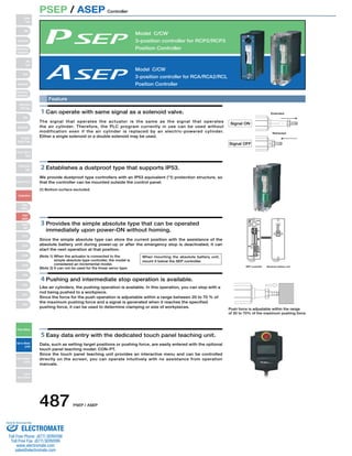 PSEP / ASEP Controller 
Model C/CW 
3-position controller for RCP2/RCP3 
Position Controller 
Model C/CW 
3-position controller for RCA/RCA2/RCL 
Position Controller 
Feature 
1 Can operate with same signal as a solenoid valve. 
The signal that operates the actuator is the same as the signal that operates 
the air cylinder. Therefore, the PLC program currently in use can be used without 
modification even if the air cylinder is replaced by an electric-powered cylinder. 
Either a single solenoid or a double solenoid may be used. 
2 Establishes a dustproof type that supports IP53. 
We provide dustproof type controllers with an IP53 equivalent (*1) protection structure, so 
that the controller can be mounted outside the control panel. 
(1) Bottom surface excluded. 
3 Provides the simple absolute type that can be operated 
immediately upon power-ON without homing. 
Since the simple absolute type can store the current position with the assistance of the 
absolute battery unit during power-up or after the emergency stop is deactivated; it can 
start the next operation at that position. 
(Note 1) When the actuator is connected to the 
simple absolute type controller, the model is 
considered an incremental model. 
(Note 2) It can not be used for the linear servo type. 
4 Pushing and intermediate stop operation is available. 
Like air cylinders, the pushing operation is available. In this operation, you can stop with a 
rod being pushed to a workpiece. 
Since the force for the push operation is adjustable within a range between 20 to 70 % of 
the maximum pushing force and a signal is generated when it reaches the specified 
pushing force, it can be used to determine clamping or size of workpieces. 
5 Easy data entry with the dedicated touch panel teaching unit. 
Data, such as setting target positions or pushing force, are easily entered with the optional 
touch panel teaching model: CON-PT. 
Since the touch panel teaching unit provides an interactive menu and can be controlled 
directly on the screen, you can operate intuitively with no assistance from operation 
manuals. 
Signal ON 
Signal OFF 
Extended 
Retracted 
SEP controller Absolute battery unit 
Push force is adjustable within the range 
of 20 to 70% of the maximum pushing force 
When mounting the absolute battery unit, 
mount it below the SEP controller. 
Slider 
Type 
Mini 
Standard 
Controllers 
Integrated 
Rod 
Type 
Mini 
Standard 
Controllers 
Integrated 
Table/Arm 
/Flat Type 
Mini 
Standard 
Gripper/ 
Rotary Type 
Linear Servo 
Type 
Cleanroom 
Type 
Splash-Proof 
Controllers 
PMEC 
/AMEC 
PSEP 
/ASEP 
ROBO 
NET 
ERC2 
PCON 
ACON 
SCON 
PSEL 
ASEL 
SSEL 
XSEL 
Pulse Motor 
Servo Motor 
(24V) 
Servo Motor 
(200V) 
Linear 
Servo Motor 
487 PSEP / ASEP 
Sold  Serviced By: 
ELECTROMATE 
Toll Free Phone (877) SERVO98 
Toll Free Fax (877) SERV099 
www.electromate.com 
sales@electromate.com 
 