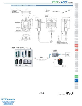 PSEP / ASEP Controller 
Names of Parts/ 
Exterior 
Dimensions 
Strap anchor 
24 
4 
Emergency 
stop button 
Control panel 
132 
92.1 
180 
(50) 
5m 
Option 
• Strap Model STR-1 
Wall mount hook 
Enable switch 
CON-PT label 
Model number / 
Serial number label 
98 
Touch pen 
14 
10 
Controller insertion connector 
CON-PT-M CON-PG-M-S 
* Please note that the CON-PG-M-S 
has a controller insertion connector 
that is different from the other models. 
CON-PD-M 
SEP-PT 
PCON ACON 
PSEP ASEP ROBONET 
SCON 
5m 
Absolute battery unit for SEP controllers 
CON-PG-M-S Wiring Drawing 
0.5m 
Controller connection cable 
CB-CON-LB005 
CON-PG 
TP adaptor 
RCB-LB-TG 
Safety 
circuit 
Slider 
Type 
Mini 
Standard 
Controllers 
Integrated 
Rod 
Type 
Mini 
Standard 
Controllers 
Integrated 
Table/Arm 
/Flat Type 
Mini 
Standard 
Gripper/ 
Rotary Type 
Linear Servo 
Type 
Cleanroom 
Type 
Splash-Proof 
Controllers 
PMEC 
/AMEC 
PSEP 
/ASEP 
ROBO 
NET 
ERC2 
PCON 
ACON 
SCON 
PSEL 
ASEL 
SSEL 
XSEL 
Pulse Motor 
Servo Motor 
(24V) 
Servo Motor 
(200V) 
Linear 
Servo Motor 
PSEP / ASEP 498 
Sold  Serviced By: 
ELECTROMATE 
Toll Free Phone (877) SERVO98 
Toll Free Fax (877) SERV099 
www.electromate.com 
sales@electromate.com 
 