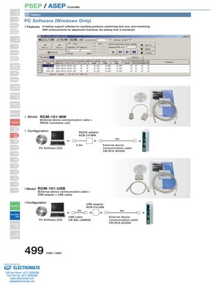 PSEP / ASEP Controller 
PC Software (Windows Only) 
Features A startup support software for inputting positions, performing test runs, and monitoring. 
With enhancements for adjustment functions, the startup time is shortened. 
Model 
RCM-101-MW 
(External device communication cable + 
RS232 conversion unit) 
Configuration 
0.3m 
5m 
External device 
communication cable 
CB-RCA-SIO050 
PC Software (CD) 
RS232 adapter 
RCB-CV-MW 
Model 
RCM-101-USB 
(External device communication cable + 
USB adapter + USB cable) 
Configuration 
USB adapter 
RCB-CV-USB 
3m 5m 
PC Software (CD) 
External device 
communication cable 
CB-RCA-SIO050 
USB cable 
CB-SEL-USB030 
Option 
Slider 
Type 
Mini 
Standard 
Controllers 
Integrated 
Rod 
Type 
Mini 
Standard 
Controllers 
Integrated 
Table/Arm 
/Flat Type 
Mini 
Standard 
Gripper/ 
Rotary Type 
Linear Servo 
Type 
Cleanroom 
Type 
Splash-Proof 
Controllers 
PMEC 
/AMEC 
PSEP 
/ASEP 
ROBO 
NET 
ERC2 
PCON 
ACON 
SCON 
PSEL 
ASEL 
SSEL 
XSEL 
Pulse Motor 
Servo Motor 
(24V) 
Servo Motor 
(200V) 
Linear 
Servo Motor 
499 PSEP / ASEP 
Sold  Serviced By: 
ELECTROMATE 
Toll Free Phone (877) SERVO98 
Toll Free Fax (877) SERV099 
www.electromate.com 
sales@electromate.com 
 