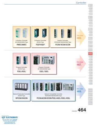 See page 
465. 
See page 
467. 
See page 
469. 
3-Position Controller 
AC100V/AC200V Type 
PMEC/AMEC 
3-Position Controller 
DC24V Type 
PSEP/ASEP 
Position Controller 
DC24V/AC100V/AC200V Type 
PCON/ACON/SCON 
Program Controller 
DC24V Type 
PSEL/ASEL 
Program Controller 
AC100V/AC200V Type 
SSEL/XSEL 
Network Dedicated Controller 
DC24V Type 
RPCON/RACON 
Network Compatible Controller 
DC24V/AC100V/AC200V Type 
PCON/ACON/SCON/PSEL/ASEL/SSEL/XSEL 
Slider 
Type 
Mini 
Standard 
Controllers 
Integrated 
Rod 
Type 
Mini 
Standard 
Controllers 
Integrated 
Table/Arm 
/Flat Type 
Mini 
Standard 
Gripper/ 
Rotary Type 
Linear Servo 
Type 
Cleanroom 
Type 
Splash-Proof 
Controllers 
PMEC 
/AMEC 
PSEP 
/ASEP 
ROBO 
NET 
ERC2 
PCON 
ACON 
SCON 
PSEL 
ASEL 
SSEL 
XSEL 
Pulse Motor 
Servo Motor 
(24V) 
Servo Motor 
(200V) 
Linear 
Servo Motor 
Controller 
Controller 464 
Sold & Serviced By: 
ELECTROMATE 
Toll Free Phone (877) SERVO98 
Toll Free Fax (877) SERV099 
www.electromate.com 
sales@electromate.com 
 