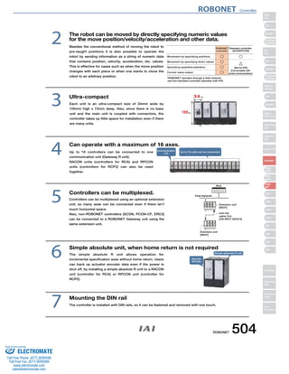 The robot can be moved by directly specifying numeric values 
for the move position/velocity/acceleration and other data. 
4 Can operate with a maximum of 16 axes. Communication 
unit 
ROBONET 
controller 
Up to 16 units can be connected 
Controllers can be multiplexed. 5 
FG 
FG 
Simple absolute unit, when home return is not required 6 
The simple absolute R unit allows operation for 
incremental specification axes without home return. Users 
can back up actuator encoder data even if the power is 
shut off, by installing a simple absolute R unit to a RACON 
unit (controller for RCA) or RPCON unit (controller for 
RCP2). 
2 
3 Ultra-compact 
RACON 
RPCON 
Standard controller 
(ACON/PCON) 
Simple absolute R unit 
Mounting the DIN rail 
The controller is installed with DIN rails, so it can be fastened and removed with one touch. 7 
PLC 
Field Network 
Extension unit 
[REXT] 
Extension unit 
[REXT] 
Unit link 
cable (1m) 
[CB-REXT-SIO010] 
Movement by specifying positions 
Movement by specifying direct values 
Specifying speed/acceleration 
Current value output 
○ 
○ 
○ 
○ 
○ 
△ 
(Not for PIO) 
(Connectable with 
serial communication) 
*ROBONET operates through a field network, 
and the standard controller operates with PIO. 
Besides the conventional method of moving the robot to 
pre-taught positions it is also possible to operate the 
robot by sending information as a string of numeric data 
that contains position, velocity, acceleration, etc. values. 
This is effective for cases such as when the move position 
changes with each piece or when one wants to move the 
robot to an arbitrary position. 
Each unit is an ultra-compact size of 34mm wide by 
100mm high x 73mm deep. Also, since there is no base 
unit and the main unit is coupled with connectors, the 
controller takes up little space for installation even if there 
are many units. 
Up to 16 controllers can be connected to one 
communication unit (Gateway R unit). 
RACON units (controllers for RCA) and RPCON 
units (controllers for RCP2) can also be used 
together. 
Controllers can be multiplexed using an optional extension 
unit, so many axes can be connected even if there isn’t 
much horizontal space. 
Also, non-ROBONET controllers (SCON, PCON-CF, ERC2) 
can be connected to a ROBONET Gateway unit using the 
same extension unit. 
ROBONET Controller 
ROBONET 504 
Slider 
Type 
Mini 
Standard 
Controllers 
Integrated 
Rod 
Type 
Mini 
Standard 
Controllers 
Integrated 
Table/Arm 
/Flat Type 
Mini 
Standard 
Gripper/ 
Rotary Type 
Linear Servo 
Type 
Cleanroom 
Type 
Splash-Proof 
Controllers 
PMEC 
/AMEC 
PSEP 
/ASEP 
ROBO 
NET 
ERC2 
PCON 
ACON 
SCON 
PSEL 
ASEL 
SSEL 
XSEL 
Pulse Motor 
Servo Motor 
(24V) 
Servo Motor 
(200V) 
Linear 
Servo Motor 
Sold  Serviced By: 
ELECTROMATE 
Toll Free Phone (877) SERVO98 
Toll Free Fax (877) SERV099 
www.electromate.com 
sales@electromate.com 
 