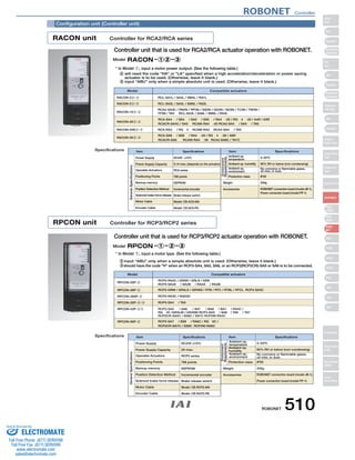 Configuration unit (Controller unit) 
RACON unit Controller for RCA2/RCA series 
Controller unit that is used for RCA2/RCA actuator operation with ROBONET. 
* In Model 1, input a motor power output. (See the following table.) 
will need the code HA or LA specified when a high acceleration/deceleration or power saving 
actuator is to be used. (Otherwise, leave it blank.) 
input “ABU” only when a simple absolute unit is used. (Otherwise, leave it blank.) 
RACON-22-3 RCL-SA1L / SA4L / SM4L / RA1L 
RACON-52-3 RCL-SA2L / SA5L / SM5L / RA2L 
RACON-102-3 TF3N / TA4 RCL-SA3L / SA6L / SM6L / RA3L 
Specifications 
Model Compatible actuators 
RCA2-SA3C / RN3N / RP3N / GS3N / GD3N / SD3N / TC3N / TW3N / 
RCA-SA4 / SS4 / SA5 / SS5 / RA4-20 / RG4-20 / A4R / A5R 
RCACR-SA4C / SA5 RCAW-RA4-20 RCA2-SA4 / SA5 / TA6 
RCA-RA3 / RG3 RCAW-RA3 RCA2-SA4 / TA5 
RCA-SA6 / SS6 / RA4-30 / RG4-30 / A6R 
RCACR-SA6 RCAW-RA4-30 RCA2-SA6C / TA7C 
Item Specifications Specifications 
Power Supply DC24V ±10% 0~50ºC 
Power Supply Capacity 
Positioning Points 
Backup memory 
Position Detection Method 
Solenoid brake force-release 
Motor Cable 
Encoder Cable 
5.1A max. (depends on the actuator) 
RCA series 
768 points 
EEPROM 
Incremental encoder 
Brake release switch 
Model: CB-ACS-MA 
Model: CB-ACS-PA 
RPCON unit Controller for RCP3/RCP2 series 
Protection class 
95% RH or below (non-condensing) 
No corrosive or flammable gases, 
oil mist, or dust. 
IP20 
200g 
ROBONET connection board (model JB-1), 
Power connection board (model PP-1) 
Accessories 
Controller unit that is used for RCP3/RCP2 actuator operation with ROBONET. 
Specifications 
Weight 
Operable Actuators 
Item 
Model Compatible actuators 
RCP2-GRM / GR3LS / GR3SS / RTB / RTC / RTBL / RTCL RCP3-SA3C 
RCP2-SA5 / SA6 / SS7 / BA6 / BA7 / RA4C / 
RG4C /GR3LM / GR3SM RCP3-SA5 / SA6/ TA6 / TA7 
RCP2CR-SA5C / SA6C / SS7C RCP2W-RA4C 
Item Specifications Specifications 
Power Supply DC24V ±10% 0~50ºC 
Weight 
Operable Actuators 
Item 
RPCON-20P-2 
RCP2-RA2C / GRSS / GRLS / GRS 
RCP3-SA2A / SA2B / RA2A / RA2B 
RCP2-RA3C / RGD3C 
RCP3-SA4 / TA5 
RCP2-SA7 / SS8 / RA6C / RG6C / 
RCP2CR-SA7C / SS8C RCP2W-RA6C 
RACON-202-3 
RACON-20S2-3 
RACON-302-3 
input “ABU” only when a simple absolute unit is used. (Otherwise, leave it blank.) 
should have the code H when an RCP3-SA4, SA5, SA6, or an RCP2(RCP2CR)-SA5 or SA6 is to be connected. 
RPCON-28P-2 
RPCON-28SP-2 
RPCON-35P-2-3 
RPCON-42P-23 
RPCON-56P-2 
Power Supply Capacity 
Positioning Points 
Backup memory 
Position Detection Method 
Solenoid brake force-release 
Motor Cable 
Encoder Cable 
2A max. 
RCP2 series 
768 points 
EEPROM 
Incremental encoder 
Brake release switch 
Model: CB-RCP2-MA 
Model: CB-RCP2-PB 
Protection class 
Accessories 
95% RH or below (non-condensing) 
No corrosive or flammable gases, 
oil mist, or dust. 
IP20 
200g 
ROBONET connection board (model JB-1), 
Power connection board (model PP-1) 
General Specifications 
General Specifications 
Environment 
Requirements 
Environment 
Requirements 
Ambient op. 
temperature 
Ambient op. humidity 
Ambient op. 
environment 
Ambient op. 
temperature 
Ambient op. 
humidity 
Ambient op. 
environment 
Model 
Model 
* In Model 1, input a motor type. (See the following table.) 
ROBONET Controller 
ROBONET 510 
Slider 
Type 
Mini 
Standard 
Controllers 
Integrated 
Rod 
Type 
Mini 
Standard 
Controllers 
Integrated 
Table/Arm 
/Flat Type 
Mini 
Standard 
Gripper/ 
Rotary Type 
Linear Servo 
Type 
Cleanroom 
Type 
Splash-Proof 
Controllers 
PMEC 
/AMEC 
PSEP 
/ASEP 
ROBO 
NET 
ERC2 
PCON 
ACON 
SCON 
PSEL 
ASEL 
SSEL 
XSEL 
Pulse Motor 
Servo Motor 
(24V) 
Servo Motor 
(200V) 
Linear 
Servo Motor 
Sold  Serviced By: 
ELECTROMATE 
Toll Free Phone (877) SERVO98 
Toll Free Fax (877) SERV099 
www.electromate.com 
sales@electromate.com 
 
