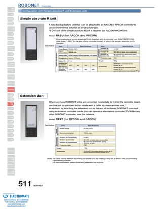 Configuration unit (Simple absolute R unit/Extension unit) 
Simple absolute R unit 
Extension Unit 
A data backup battery unit that can be attached to an RACON or RPCON controller to 
use an incremental actuator as an absolute type. 
*1 One unit of the simple absolute R unit is required per RACON/RPCON unit. 
Model RABU (for RACON and RPCON) 
Specifications 
* When preparing a simple absolute R unit together with a controller unit (RACON/RPCON), 
write down “-ABU” to the end of the controller model, of which the simple absolute unit is 
installed. 
Item Specifications Item 
Specifications 
Power Supply DC24V ±10% 0~40ºC 
Environment 
Requirements 
Ambient op. 
temperature 
Ambient op. 
humidity 
Ambient op. 
environment 
Protection class 
Weight 
300mA max. 
Ni-MH battery, nickel-hydrogen cell battery 
Approx. 78 hours 
3 yrs 
800 400 200 100 
General Specifications 
When too many ROBONET units are connected horizontally to fit into the controller board, 
use this unit to split them in the middle with a cable to create another row. 
In addition, by attaching the extension unit to the end of the linked ROBONET units and 
using an external controller cable, you can operate a standalone controller SCON like any 
other ROBONET controller, over the network. 
Model REXT (for RPCON and RACON) 
Specifications Item Specifications 
Power Supply DC24V ±10% 
General 
Specifications 
Environment 
Requirements 
Weight 
(Note) The cable used is different depending on whether you are creating a new row of linked units, or connecting 
a standalone controller. 
For more information, see the ROBONET extension unit on P505. 
ROBONET connection board 
(model JB-1) 
simple absolute connection board 
(model JB-1) 
power connection board (model PP-1) 
Current 
consumption 
Battery used 
Charging time 
Battery life 
Maximum rpm 
for absolute 
data retention 
Absolute Data 
Retention 
Duration (h) 
120 240 360 480 
Accessories 
95% RH or below (non-condensing) 
No corrosive or flammable gases, 
oil mist, or dust. 
IP20 
330g 
Current consumption 
Protection class 
Accessories 
100mA max. 
0~40ºC 
95% RH or below (non-condensing) 
No corrosive or flammable gases, 
oil mist, or dust. 
IP20 
140g 
ROBONET connection board (model JB-1), 
Power connection board (model PP-1) 
Ambient op. temperature 
Ambient op. humidity 
Ambient op. environment 
ROBONET Controller 
511 ROBONET 
Slider 
Type 
Mini 
Standard 
Controllers 
Integrated 
Rod 
Type 
Mini 
Standard 
Controllers 
Integrated 
Table/Arm 
/Flat Type 
Mini 
Standard 
Gripper/ 
Rotary Type 
Linear Servo 
Type 
Cleanroom 
Type 
Splash-Proof 
Controllers 
PMEC 
/AMEC 
PSEP 
/ASEP 
ROBO 
NET 
ERC2 
PCON 
ACON 
SCON 
PSEL 
ASEL 
SSEL 
XSEL 
Pulse Motor 
Servo Motor 
(24V) 
Servo Motor 
(200V) 
Linear 
Servo Motor 
Sold  Serviced By: 
ELECTROMATE 
Toll Free Phone (877) SERVO98 
Toll Free Fax (877) SERV099 
www.electromate.com 
sales@electromate.com 
 