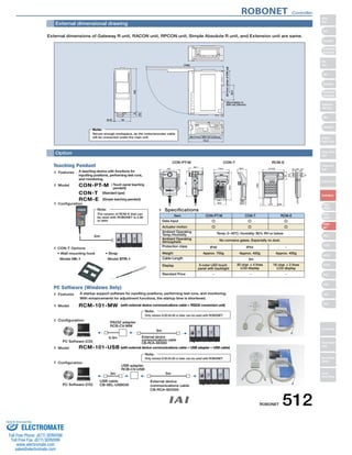 External dimensional drawing 
External dimensions of Gateway R unit, RACON unit, RPCON unit, Simple Absolute R unit, and Extension unit are same. 
Option 
(0.5) 34 
(10) 
5 100 
(69.3 from DIN rail surface) 
73.3 
(160) 
(50 from center of DIN rail) 
35.4 
* Mountable to 
DIN rail (35mm) 
Note: 
Secure enough workspace, as the motor/encoder cable 
will be connected under the main unit. 
CON-PT-M CON-T RCM-E 
21 
15.1 26.2 6.3 
23.5 
43 
148.5 
(113.5) 
7 72.5 (34) 
110.0 66.6 
39.0 
46.9 
218.3 
89.6 
Features A teaching device with functions for 
inputting positions, performing test runs, 
and monitoring. 
Model 
CON-PT-M ( Touch panel teaching 
pendant) 
CON-T (Standard type) 
RCM-E (Simple teaching pendant) 
Configuration 
CON-T Options 
• Wall-mounting hook 
Model HK-1 
Model 
Note: 
The version of RCM-E that can 
be used with ROBONET is 2.08 
or later. 
Actuator motion 
Ambient Operating 
Temp./Humidity 
Ambient Operating 
Atmosphere 
Protection class 
Weight 
Cable Length 
Display 
Standard Price 
No corrosive gases. Especially no dust. 
RCM-101-MW (with external device communications cable + RS232 conversion unit) 
Configuration 
• Strap 
Model STR-1 
132 
92.1 
180 
Teaching Pendant 
PC Software (Windows Only) 
Specifications 
Item CON-PT-M CON-T RCM-E 
Data Input 
Temp: 0~40ºC; Humidity: 85% RH or below 
IP40 IP54 
Approx. 750g 
3-color LED touch 
panel with backlight 
Approx. 400g 
20 char. × 4 lines 
LCD display 
Approx. 400g 
16 char. × 2 lines 
LCD display 
5m 
Features A startup support software for inputting positions, performing test runs, and monitoring. 
With enhancements for adjustment functions, the startup time is shortened. 
Model 
Configuration 
RS232 adapter 
RCB-CV-MW 
0.3m 
5m 
Note: 
External device 
communications cable 
PC Software (CD) CB-RCA-SIO050 
RCM-101-USB (with external device communications cable + USB adapter + USB cable) 
USB adapter 
RCB-CV-USB 
Note: 
3m 5m 
PC Software (CD) 
USB cable 
CB-SEL-USB030 
Only version 6.00.04.00 or later can be used with ROBONET. 
Only version 6.00.04.00 or later can be used with ROBONET. 
5m 
External device 
communications cable 
CB-RCA-SIO050 
ROBONET Controller 
ROBONET 512 
Slider 
Type 
Mini 
Standard 
Controllers 
Integrated 
Rod 
Type 
Mini 
Standard 
Controllers 
Integrated 
Table/Arm 
/Flat Type 
Mini 
Standard 
Gripper/ 
Rotary Type 
Linear Servo 
Type 
Cleanroom 
Type 
Splash-Proof 
Controllers 
PMEC 
/AMEC 
PSEP 
/ASEP 
ROBO 
NET 
ERC2 
PCON 
ACON 
SCON 
PSEL 
ASEL 
SSEL 
XSEL 
Pulse Motor 
Servo Motor 
(24V) 
Servo Motor 
(200V) 
Linear 
Servo Motor 
Sold  Serviced By: 
ELECTROMATE 
Toll Free Phone (877) SERVO98 
Toll Free Fax (877) SERV099 
www.electromate.com 
sales@electromate.com 
 