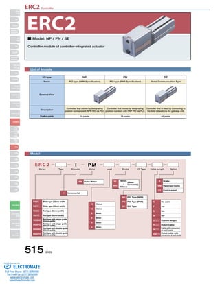ERC2 Controller 
ERC2 
■ Model: NP / PN / SE 
Controller module of controller-integrated actuator 
SA6C 
PM Pulse Motor (50mm 
I Incremental 
Slider type (52mm width) 
Slider type (58mm width) 
Rod type (52mm width) 
Rod type (58mm width) 
515 ERC2 
Slider 
Type 
Mini 
Standard 
Controllers 
Integrated 
Rod 
Type 
Mini 
Standard 
Controllers 
Integrated 
Table/Arm 
/FlatType 
Mini 
Standard 
Gripper/ 
Rotary Type 
Linear Servo 
Type 
Cleanroom 
Type 
Splash-Proof 
Controllers 
PMEC 
/AMEC 
PSEP 
/ASEP 
ROBO 
NET 
ERC2 
PCON 
ACON 
SCON 
PSEL 
ASEL 
SSEL 
XSEL 
Pulse Motor 
Servo Motor 
(24V) 
Servo Motor 
(200V) 
Linear 
Servo Motor 
List of Models 
E R C 2 I PM 
Series Type Encoder Motor Lead Stroke I/O Type Cable Length Option 
SA7C 
RA6C 
RA7C 
RGS6C Rod type with single guide 
(52mm width) 
RGS7C 
RGD6C 
RGD7C 
Rod type with single guide 
(58mm width) 
Rod type with double guide 
(52mm width) 
Rod type with double guide 
(58mm width) 
16 16mm 
12 12mm 
8 8mm 
6 6mm 
4 4mm 
3 3mm 
increments) 
NP PIO Type (NPN) 
PN PIO Type (PNP) 
SE SIO Type 
B Brake 
NM Reversed-home 
FT Foot bracket 
N No cable 
P 1m 
S 3m 
M 5m 
X Custom length 
R Robot Cable 
W 
Cable with connectors 
at both ends 
RW Robot cable with 
connectors at both ends 
50mm 
~ 
600mm 
50 
~ 
600 
I/O type NP 
Name PIO type (NPN Specification) 
External View 
Description 
Controller that moves by designating 
position numbers with NPN PIO via PLC. 
Position points 16 points 
PN 
PIO type (PNP Specification) 
Controller that moves by designating 
position numbers with PNP PIO via PLC. 
16 points 
SE 
Serial Communication Type 
Controller that is used by connecting to 
the field network via the gateway unit. 
64 points 
Model 
Sold  Serviced By: 
ELECTROMATE 
Toll Free Phone (877) SERVO98 
Toll Free Fax (877) SERV099 
www.electromate.com 
sales@electromate.com 
 