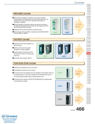 ■Every element needed for operation such as the controller, 
power supply, PC software and communication cable, etc. are 
supplied in the set so that direct operation right after the 
purchase is possible. 
■Intuitive operation is possible without the need for instruction. 
Acceleration/deceleration and speed can be programmed from 
the front panel of the controller. 
■Operable with the same signals as a solenoid valve. 
■Power supply of the controller is single-phase AC100V/AC200V 
(Only AC100V for AMEC) 
■Operable with the same signals as a 
solenoid valve. 
■Splash-proof type having good 
resistance to water splashes. 
■Simple absolute type setting which 
eliminates the need for homing upon 
power-on. 
■Controller power supply: DC24V 
■Positioning is possible for up to 512 points. 
■Compatible for pulse train input control. 
■Incremental type and absolute type are available for the SCON. Same as 
the absolute type; no homing is needed for the PCON/ACON with an 
incremental type actuator using a simple absolute unit. 
■Controller power supply is DC24V for PCON/ACON and single-phase 
AC100V/200V for SCON. 
PMEC 
ASEP 
PC0N 
AC0N 
SC0N 
PSEP 
AMEC 
PMEC/AMEC Controller 
PSEP/ASEP Controller 
PCON/ACON/SCON Controller 
See page 
477. 
See page 
487. 
See page 
525. 
See page 
535. 
See page 
547. 
Slider 
Type 
Mini 
Standard 
Controllers 
Integrated 
Rod 
Type 
Mini 
Standard 
Controllers 
Integrated 
Table/Arm 
/Flat Type 
Mini 
Standard 
Gripper/ 
Rotary Type 
Linear Servo 
Type 
Cleanroom 
Type 
Splash-Proof 
Controllers 
PMEC 
/AMEC 
PSEP 
/ASEP 
ROBO 
NET 
ERC2 
PCON 
ACON 
SCON 
PSEL 
ASEL 
SSEL 
XSEL 
Pulse Motor 
Servo Motor 
(24V) 
Servo Motor 
(200V) 
Linear 
Servo Motor 
Controller 
Controller 466 
Sold & Serviced By: 
ELECTROMATE 
Toll Free Phone (877) SERVO98 
Toll Free Fax (877) SERV099 
www.electromate.com 
sales@electromate.com 
 