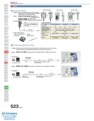 ERC2 Controller 
Teaching Pendant 
This is a teaching device that provides 
information on functions such as position 
input, test runs, and monitoring. 
CON-PT-M-ENG (Touch panel 
(113.5) 
110.0 66.6 
39.0 
Item CON-PT-M-ENG CON-T-ENG RCM-E-ENG 
Data Input 
Temp: 0~40ºC; Humidity: 85% RH or below 
No corrosive gases. Especially no dust. 
IP40 IP54 
Approx. 750g 
Note: 
The version of RCM-E-ENG that 
can be used with ROBONET is 
2.08 or later. 
RCM-101-MW (External device communications cable + RS232 conversion unit) 
RCM-101-USB (External device communications cable + USB adapter + USB cable) 
523 ERC2 
Slider 
Type 
Mini 
Standard 
Controllers 
Integrated 
Rod 
Type 
Mini 
Standard 
Controllers 
Integrated 
Table/Arm 
/FlatType 
Mini 
Standard 
Gripper/ 
Rotary Type 
Linear Servo 
Type 
Cleanroom 
Type 
Splash-Proof 
Controllers 
PMEC 
/AMEC 
PSEP 
/ASEP 
ROBO 
NET 
ERC2 
PCON 
ACON 
SCON 
PSEL 
ASEL 
SSEL 
XSEL 
Pulse Motor 
Servo Motor 
(24V) 
Servo Motor 
(200V) 
Linear 
Servo Motor 
PC Software (Windows Only) 
A startup support software for teaching positions, performing test runs, and monitoring. 
With enhancements for adjustment functions, the startup time is shortened. 
Features 
Model 
Configuration 
RS232 adapter 
RCB-CV-MW 
0.3m 
5m 
External device communications cable 
PC Software (CD) CB-RCA-SIO050 
Model 
Configuration 
USB adapter 
RCB-CV-USB 
3m 5m 
PC Software (CD) 
External device communications cable 
CB-RCA-SIO050 
USB cable 
CB-SEL-USB030 
teaching pendant) 
CON-T-ENG (Standard type) 
RCM-E-ENG (Simple teaching pendant) 
Features 
Model 
Configuration 
Specifications 
Display 
3-color LED touch panel 
with backlight 
Approx. 400g 
5m 
20 char. × 4 lines 
LCD display 
Approx. 400g 
16 char. × 2 lines 
LCD display 
5m 
CON-PT-M-ENG CON-T-ENG RCM-E-ENG 
21 
15.126.2 6.3 
23.5 
43 
148.5 
7 72.5 (34) 
46.9 
218.3 
89.6 
CON-T-ENG Options 
• Wall-mounting hook 
Model HK-1 
• Strap 
Model STR-1 
132 
92.1 
180 
Actuator motion 
Ambient Operating 
Temp./Humidity 
Ambient Operating 
Atmosphere 
Protection class 
Weight 
Cable Length 
Option 
Sold  Serviced By: 
ELECTROMATE 
Toll Free Phone (877) SERVO98 
Toll Free Fax (877) SERV099 
www.electromate.com 
sales@electromate.com 
 