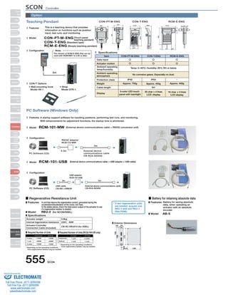 Teaching Pendant 
This is a teaching device that provides 
information on functions such as position 
input, test runs, and monitoring. 
CON-PT-M-ENG (Touch panel 
CON-T-ENG (Standard type) 
Features 
Model 
Note: 
The version of RCM-E-ENG that can be 
used with ROBONET is 2.08 or later. 
PC Software (Windows Only) 
(113.5) 
110.0 66.6 
39.0 
Item CON-PT-M-ENG CON-T-ENG RCM-E-ENG 
Temp: 0~40ºC; Humidity: 85% RH or below 
No corrosive gases. Especially no dust. 
IP40 IP54 
Approx. 750g 
A startup support software for inputting positions, performing test runs, and monitoring. 
With enhancements for adjustment functions, the startup time is shortened. 
RCM-101-MW (External device communications cable + RS232 conversion unit) 
■ Regenerative Resistance Unit ■ Battery for retaining absolute data 
Horizontal 
Vertical 
555 SCON 
0.3m 
5m 
External device 
communications cable 
CB-RCA-SIO050 
PC Software (CD) 
RS232 adapter 
RCB-CV-MW 
RCM-101-USB (External device communications cable + USB adapter + USB cable) 
USB adapter 
RCB-CV-USB 
3m 5m 
PC Software (CD) 
External device communications cable 
CB-RCA-SIO050 
USB cable 
CB-SEL-USB030 
teaching pendant) 
RCM-E-ENG (Simple teaching pendant) 
Features 
Model 
Configuration 
Model 
Configuration 
Specifications 
Display 
3-color LED touch 
panel with backlight 
Approx. 400g 
5m 
20 char × 4 lines 
LCD .display 
Approx. 400g 
16 char. × 2 lines 
LCD display 
5m 
CON-PT-M-ENG CON-T-ENG RCM-E-ENG 
21 
15.1 26.2 6.3 
23.5 
43 
148.5 
7 72.5 (34) 
46.9 
218.3 
89.6 
CON-T Options 
• Wall-mounting hook 
Model HK-1 
• Strap 
Model STR-1 
132 
92.1 
180 
Configuration 
Data input 
Actuator motion 
Ambient operating 
temp/humidity 
Ambient operating 
atmosphere 
Protection class 
Weight 
Cable length 
Option 
A unit that returns the regenerative current, generated during the 
acceleration/deceleration of the motor, into heat. 
In the tables below, check the total power output of the actuator to see 
if a regenerative resistor is needed. 
REU-2 (for SCON/SSEL) 
Features 
Model 
Specifications 
Actuator weight 
Actuator-Controller 
0.9kg 
220Ωޓ80W 
CB-SC-REU010 (for SSEL) 
Required Number of Units Required Number of Units (RCS2-RA13R only) 
0 units ~100W 
~100W 
2.5 lead 
1.25 lead 
* Depending on the operating conditions, 
ޓmore regenerative resistor may be needed. 
* Depending on the operating conditions, 
ޓmore regenerative resistor may be needed. 
Exterior Dimensions 
ø5 
175 
16.6 126 
34 
5 
195 
186 
Horizontal 1 unit 
0 units 
1 unit 
2 units 
~400W 
~750W 
~400W 
~750W 
Vertical 1 unit 1 unit 
* If two regenerative units 
are needed, acquire one 
REU-2 and one REU-1 
(See P596). 
Internal regenerative resistance 
Connection Cable (included) 
Battery for saving absolute 
data, when operating an 
actuator with an absolute 
encoder. 
AB-5 
Features 
Model 
SCON Controller 
Slider 
Type 
Mini 
Standard 
Controllers 
Integrated 
Rod 
Type 
Mini 
Standard 
Controllers 
Integrated 
Table/Arm 
/FlatType 
Mini 
Standard 
Gripper/ 
Rotary Type 
Linear Servo 
Type 
Cleanroom 
Type 
Splash-Proof 
Controllers 
PMEC 
/AMEC 
PSEP 
/ASEP 
ROBO 
NET 
ERC2 
PCON 
ACON 
SCON 
PSEL 
ASEL 
SSEL 
XSEL 
Pulse Motor 
Servo Motor 
(24V) 
Servo Motor 
(200V) 
Linear 
Servo Motor 
Sold  Serviced By: 
ELECTROMATE 
Toll Free Phone (877) SERVO98 
Toll Free Fax (877) SERV099 
www.electromate.com 
sales@electromate.com 
 