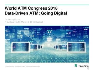 © Fraunhofer-Institut für Intelligente Analyse- und Informationssysteme IAIS
World ATM Congress 2018
Data-Driven ATM: Going Digital
Dr. Georg Fuchs
Fraunhofer IAIS | March 8, 2018 | Madrid
1
 