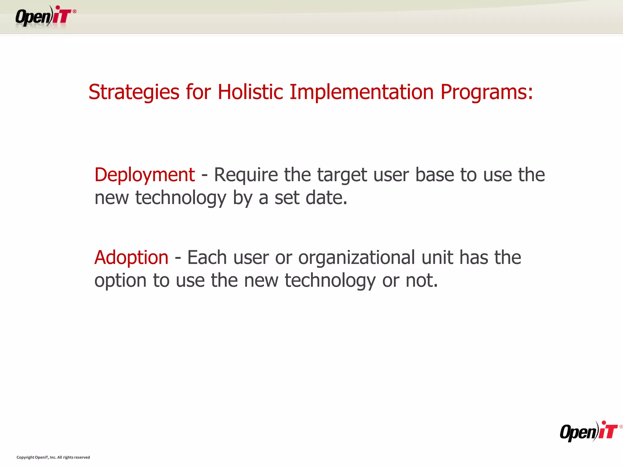 Strategies for Holistic Implementation Programs:


                                             Deployment - Require the target user base to use the
                                             new technology by a set date.


                                             Adoption - Each user or organizational unit has the
                                             option to use the new technology or not.




Copyright OpeniT, Inc. All rights reserved
 