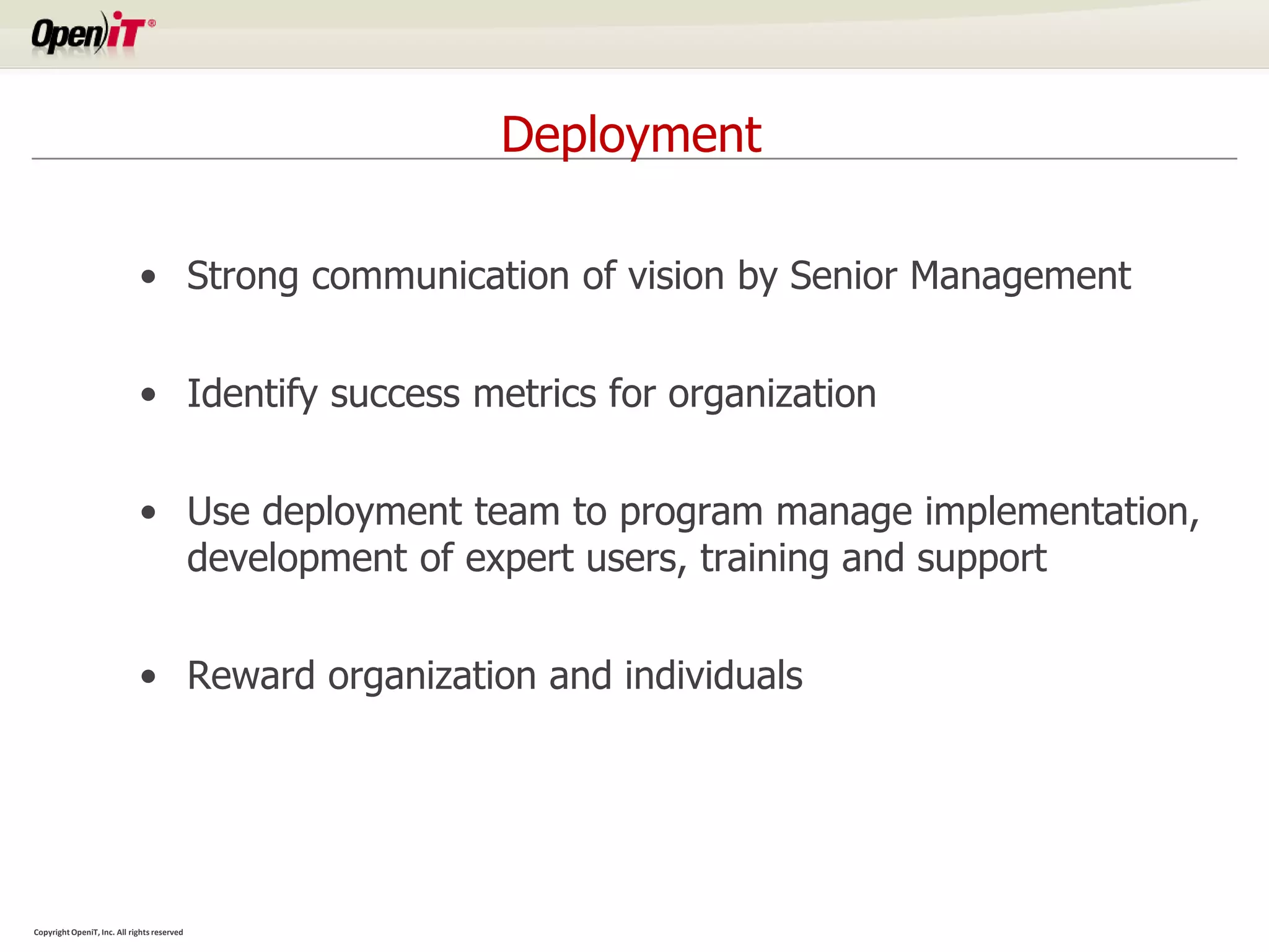 Deployment

                             • Strong communication of vision by Senior Management


                             • Identify success metrics for organization


                             • Use deployment team to program manage implementation,
                               development of expert users, training and support


                             • Reward organization and individuals




Copyright OpeniT, Inc. All rights reserved
 