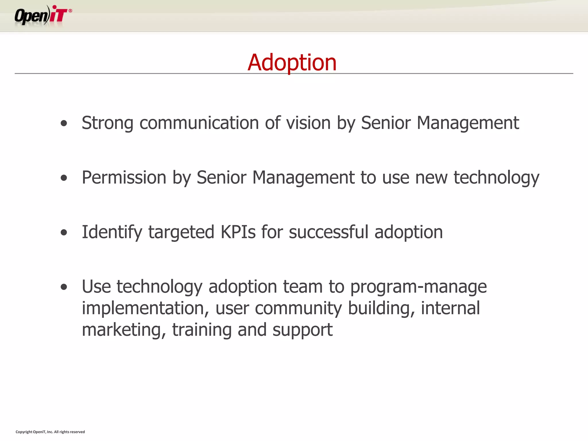 Adoption

                          • Strong communication of vision by Senior Management


                          • Permission by Senior Management to use new technology


                          • Identify targeted KPIs for successful adoption


                          • Use technology adoption team to program-manage
                            implementation, user community building, internal
                            marketing, training and support




Copyright OpeniT, Inc. All rights reserved
 