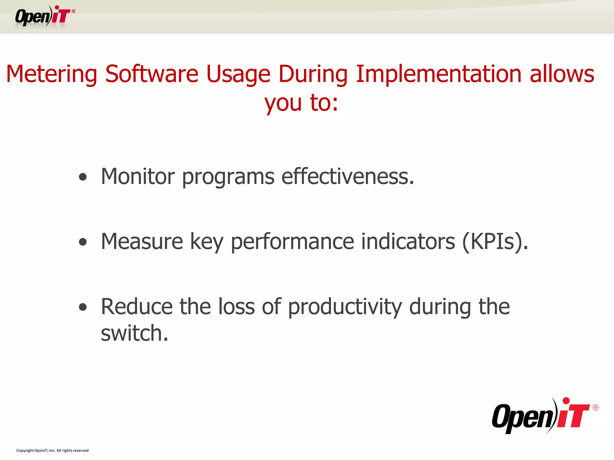 Metering Software Usage During Implementation allows
                      you to:


                                   • Monitor programs effectiveness.

                                   • Measure key performance indicators (KPIs).

                                   • Reduce the loss of productivity during the
                                     switch.




Copyright OpeniT, Inc. All rights reserved
 