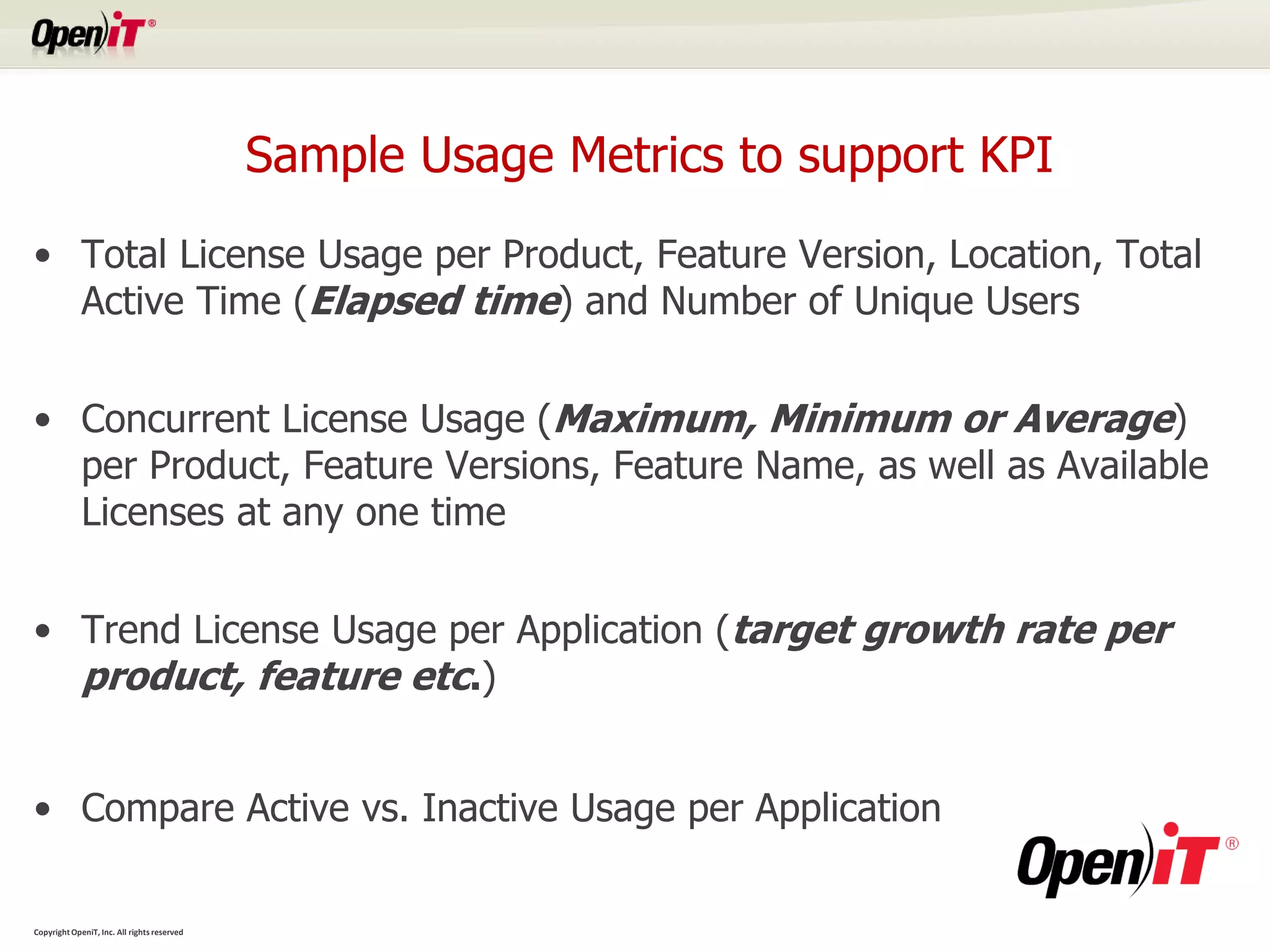Sample Usage Metrics to support KPI
• Total License Usage per Product, Feature Version, Location, Total
  Active Time (Elapsed time) and Number of Unique Users


• Concurrent License Usage (Maximum, Minimum or Average)
  per Product, Feature Versions, Feature Name, as well as Available
  Licenses at any one time


• Trend License Usage per Application (target growth rate per
  product, feature etc.)


• Compare Active vs. Inactive Usage per Application

Copyright OpeniT, Inc. All rights reserved
 