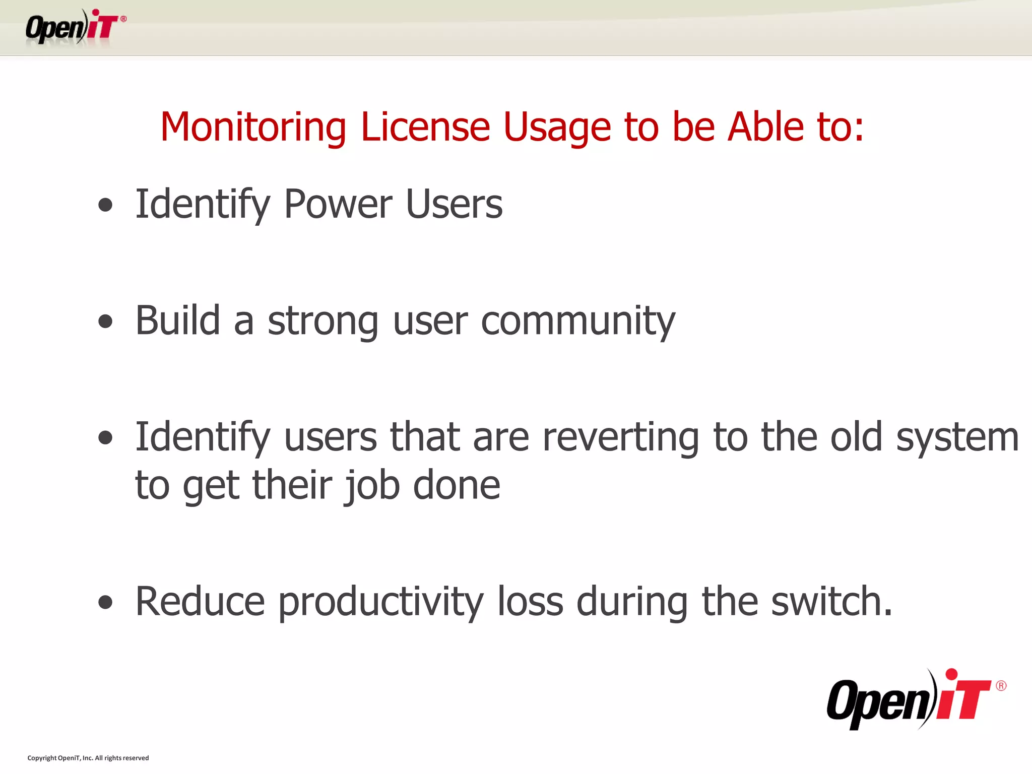 Monitoring License Usage to be Able to:
                       • Identify Power Users

                       • Build a strong user community

                       • Identify users that are reverting to the old system
                         to get their job done

                       • Reduce productivity loss during the switch.


Copyright OpeniT, Inc. All rights reserved
 